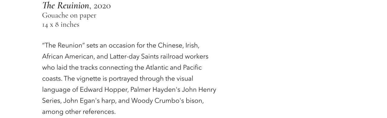 The Reuinion, 2020, Gouache on paper, 14 x 8 inches. "The Reunion" sets an occasion for the Chinese, Irish, African American, and Latter-day Saints raiload workers who laid the tracks connecting the Atlantic and Pacific coasts. The vignette is portrayed through the visual language of Edward Hopper, Palmer Hayden's John Henry Series, John Egan's harp, and Woody Crumbo's bison, among other references.