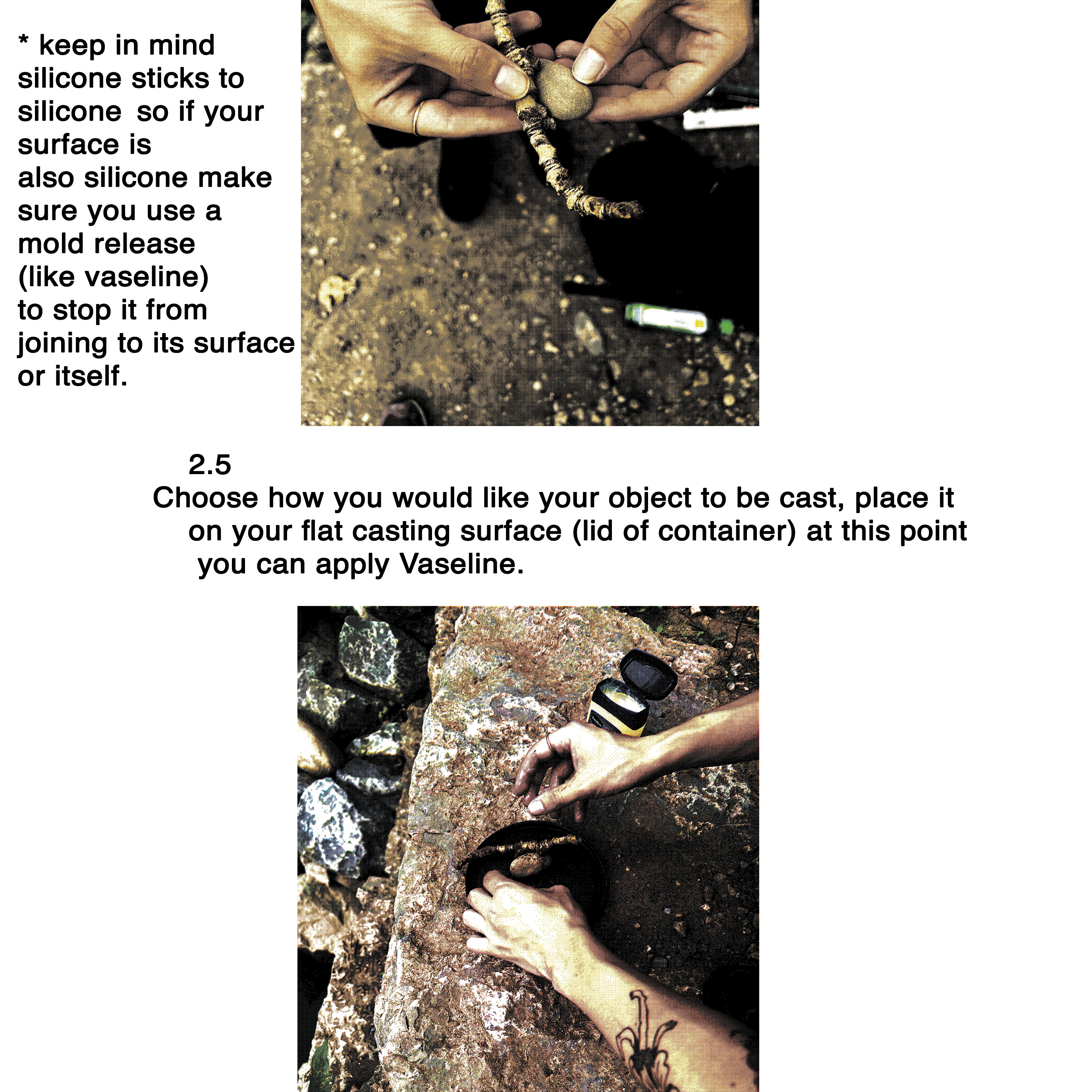 * keep in mind silicone sticks to silicone so if your surface is  also silicone make sure you use a mold release (like vaseline) to stop it from joining to its surface or itself.     2.5 Choose how you would like your object to be cast, place it on your flat casting surface (lid of container) at this point you can apply Vaseline.