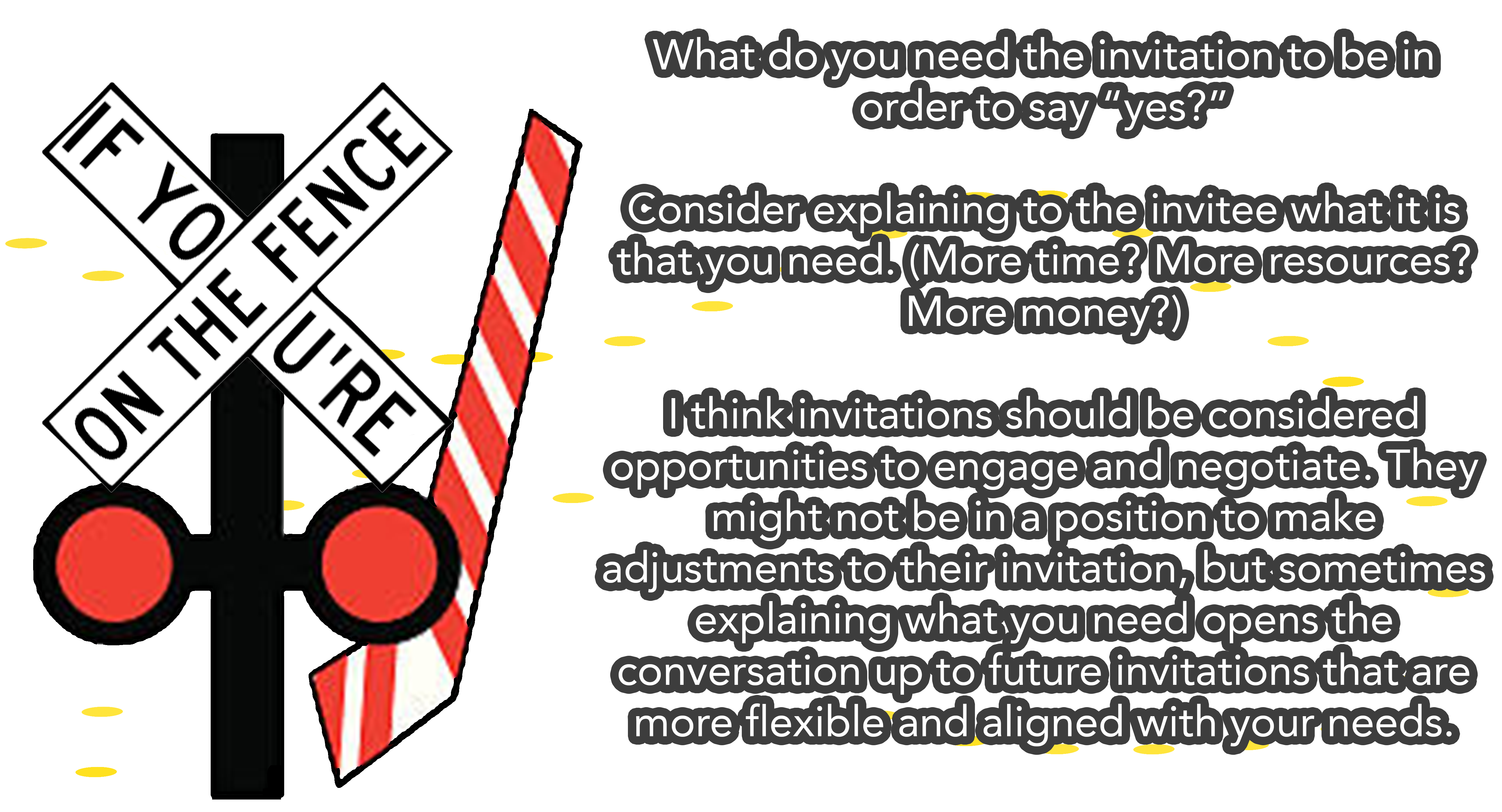 If you’re on the fence: What do you need the invitation to be in order to say “yes?” Consider explaining to the invitee what it is that you need. (More time? More resources? More money?) I think invitations should be considered opportunities to engage and negotiate. They might not be in a position to make adjustments to their invitation, but sometimes explaining what you need opens the conversation up to future invitations that are more flexible and aligned with your needs.