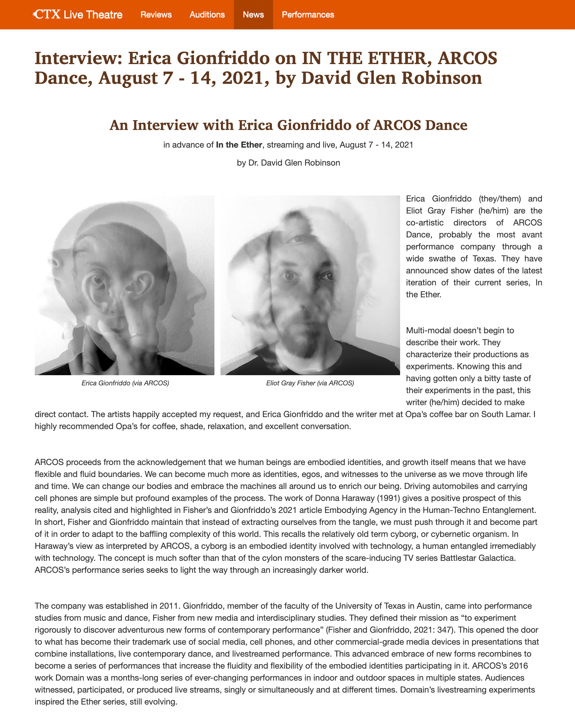 Interview: Erica Gionfriddo on IN THE ETHER, ARCOS Dance, August 7 - 14, 2021, by David Glen Robinson  |  An Interview with Erica Gionfriddo of ARCOS Dance in advance of In the Ether, streaming and live, August 7 - 14, 2021  by Dr. David Glen Robinson   |  Erica Gionfriddo (via ARCOS) Eliot Gray Fisher (via ARCOS). Erica Gionfriddo (they/them) and Eliot Gray Fisher (he/him) are the co-artistic directors of ARCOS Dance, probably the most avant performance company through a wide swathe of Texas. They have announced show dates of the latest iteration of their current series, In the Ether.     Multi-modal doesn’t begin to describe their work. They characterize their productions as experiments. Knowing this and having gotten only a bitty taste of their experiments in the past, this writer (he/him) decided to make direct contact. The artists happily accepted my request, and Erica Gionfriddo and the writer met at Opa’s coffee bar on South Lamar. I highly recommended Opa’s for coffee, shade, relaxation, and excellent conversation.     ARCOS proceeds from the acknowledgement that we human beings are embodied identities, and growth itself means that we have flexible and fluid boundaries. We can become much more as identities, egos, and witnesses to the universe as we move through life and time. We can change our bodies and embrace the machines all around us to enrich our being. Driving automobiles and carrying cell phones are simple but profound examples of the process. The work of Donna Haraway (1991) gives a positive prospect of this reality, analysis cited and highlighted in Fisher’s and Gionfriddo’s 2021 article Embodying Agency in the Human-Techno Entanglement. In short, Fisher and Gionfriddo maintain that instead of extracting ourselves from the tangle, we must push through it and become part of it in order to adapt to the baffling complexity of this world. This recalls the relatively old term cyborg, or cybernetic organism. In Haraway’s view as interpreted by ARCOS, a cyborg is an embodied identity involved with technology, a human entangled irremediably with technology. The concept is much softer than that of the cylon monsters of the scare-inducing TV series Battlestar Galactica. ARCOS’s performance series seeks to light the way through an increasingly darker world.     The company was established in 2011. Gionfriddo, member of the faculty of the University of Texas in Austin, came into performance studies from music and dance, Fisher from new media and interdisciplinary studies. They defined their mission as “to experiment rigorously to discover adventurous new forms of contemporary performance” (Fisher and Gionfriddo, 2021: 347). This opened the door to what has become their trademark use of social media, cell phones, and other commercial-grade media devices in presentations that combine installations, live contemporary dance, and livestreamed performance. This advanced embrace of new forms recombines to become a series of performances that increase the fluidity and flexibility of the embodied identities participating in it. ARCOS’s 2016 work Domain was a months-long series of ever-changing performances in indoor and outdoor spaces in multiple states. Audiences witnessed, participated, or produced live streams, singly or simultaneously and at different times. Domain’s livestreaming experiments inspired the Ether series, still evolving.