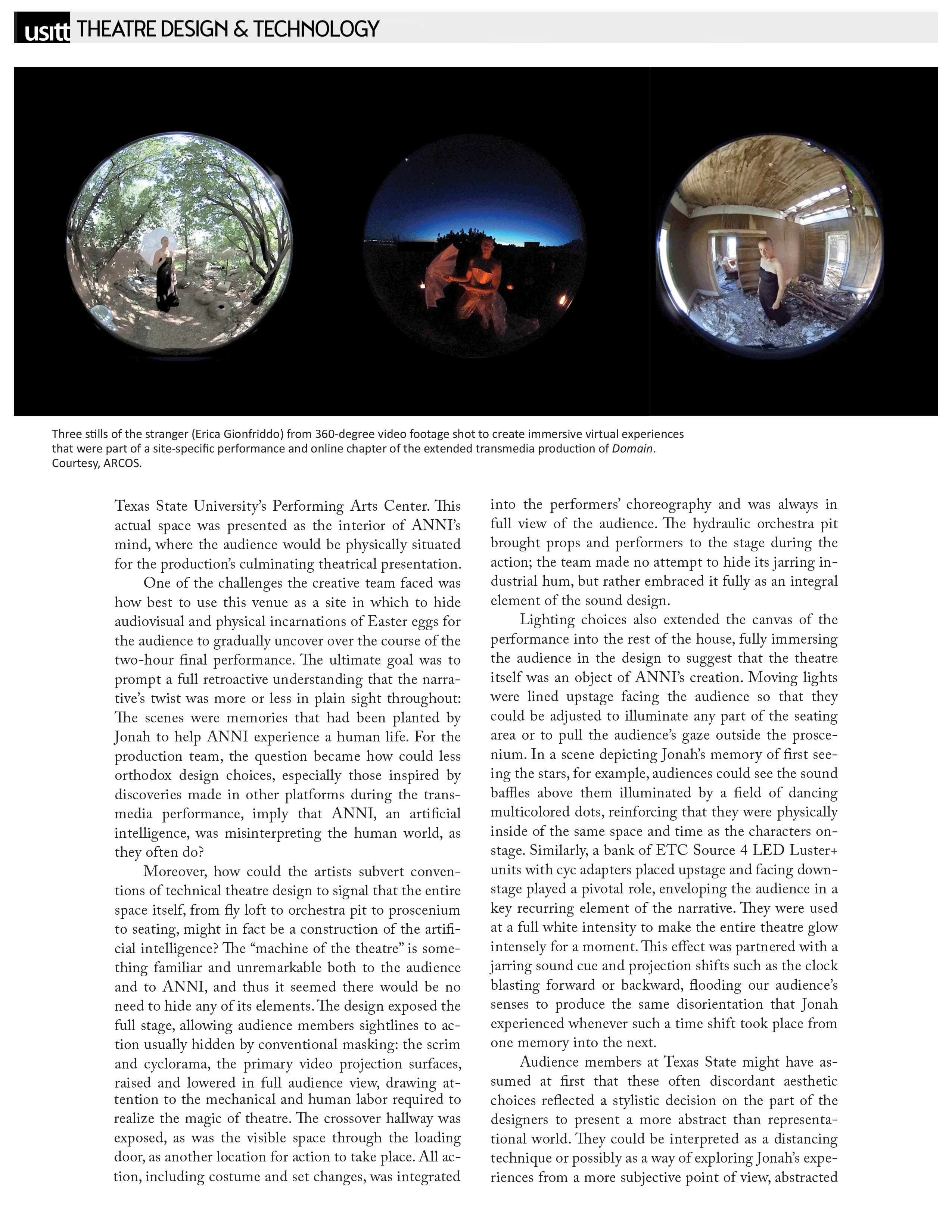 USITT - Theatre Design & Technology   Image courtesy ARCOS: Three stills of the stranger (Erica Gionfriddo) from 360-degree video footage shot to create immersive virtual experiences that were part of a site-specific performance and online chapter of the extended transmedia production of Domain.   Texas State University's Performing Arts Center. This actual space was presented as the interior of ANNI's mind, where the audience would be physically situated for the production's culminating theatrical presentation.   One of the challenges the creative team faced was how best to use this venue as a site in which to hide audiovisual and physical incarnations of Easter eggs for the audience to gradually uncover over the course of the two-hour final performance. The ultimate goal was to prompt a full retroactive understanding that the narrative's twist was more or less in plain sight throughout: The scenes were memories that had been planted by Jonah to help ANNI experience a human life. For the production team, the question became how could less orthodox design choices, especially those inspired by discoveries made in other platforms during the transmedia performance, imply that ANNI, an artificial intelligence, was misinterpreting the human world, as they often do?   Moreover, how could the artists subvert conventions of technical theatre design to signal that the entire space itself, from fly loft to orchestra pit to proscenium to seating, might in fact be a construction of the artificial intelligence? The "machine of the theatre" is something familiar and unremarkable both to the audience and to ANNI, and thus it seemed there would be no need to hide any of its elements. The design exposed the full stage, allowing audience members sightlines to action usually hidden by conventional masking: the scrim and cyclorama, the primary video projection surfaces, raised and lowered in full audience view, drawing attention to the mechanical and human labor required to realize the magic of theatre. The crossover hallway was exposed, as was the visible space through the loading door, as another location for action to take place. All action, including costume and set changes, was integrated into the performers' choreography and was always in full view of the audience. The hydraulic orchestra pit brought props and performers to the stage during the action; the team made no attempt to hide its jarring industrial hum, but rather embraced it fully as an integral element of the sound design.   Lighting choices also extended the canvas of the performance into the rest of the house, fully immersing the audience in the design to suggest that the theatre itself was an object of ANNI's creation. Moving lights were lined upstage facing the audience so that they could be adjusted to illuminate any part of the seating area or to pull the audience's gaze outside the proscenium. In a scene depicting Jonah's memory of first seeing the stars, for example, audiences could see the sound baffles above them illuminated by a field of dancing multicolored dots, reinforcing that they were physically inside of the same space and time as the characters onstage. Similarly, a bank of ETC Source 4 LED Luster+ units with eye adapters placed upstage and facing downstage played a pivotal role, enveloping the audience in a key recurring element of the narrative. They were used at a full white intensity to make the entire theatre glow intensely for a moment. This effect was partnered with a jarring sound cue and projection shifts such as the clock blasting forward or backward, flooding our audience's senses to produce the same disorientation that Jonah experienced whenever such a time shift took place from one memory into the next.   Audience members at Texas State might have assumed at first that these often discordant aesthetic choices reflected a stylistic decision on the part of the designers to present a more abstract than representational world. They could be interpreted as a distancing technique or possibly as a way of exploring Jonah's experiences from a more subjective point of view, abstracted 