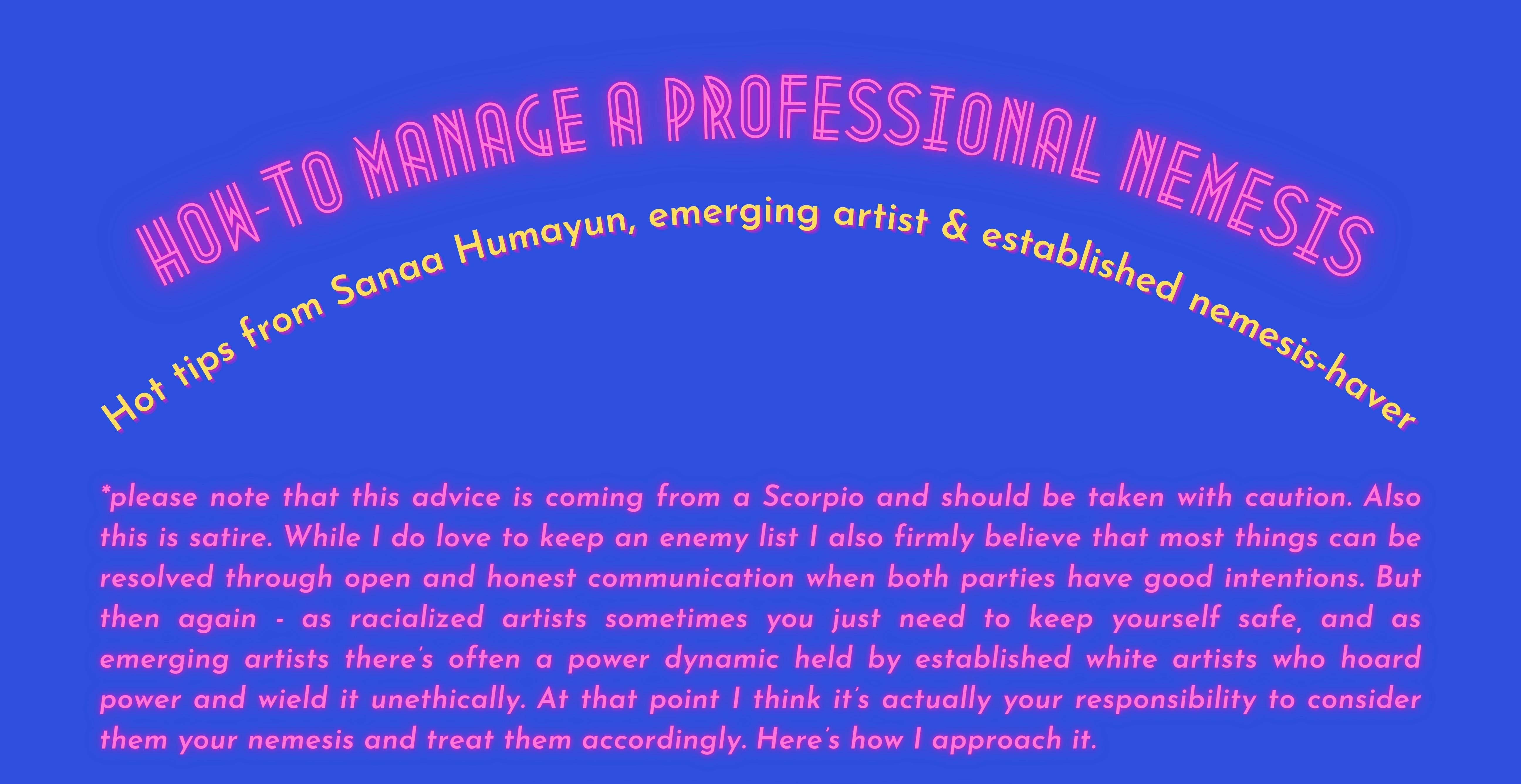 How-to manage a professional nemesis, Hot tips from Sanaa Humayun, emerging artist & established nemesis-haver. *please note that this advice is coming from a Scorpio and should be taken with caution. Also this is satire. While I do love to keep an enemy list I also firmly believe that most things can be resolved through open and honest communication when both parties have good intentions. But then again - as racialized artists sometimes you just need to keep yourself safe, and as emerging artists there’s often a power dynamic held by established white artists who hoard power and wield it unethically. At that point I think it’s actually your responsibility to consider them your nemesis and treat them accordingly. Here’s how I approach it. 