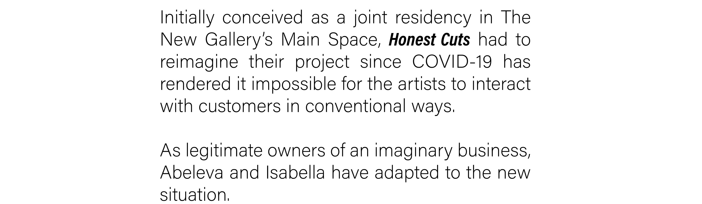 Initially conceived as a joint residency in The New Gallery’s Main Space, Honest Cuts had to reimagine their project since COVID-19 has rendered it impossible for the artists to interact with customers in conventional ways. As legitimate owners of an imaginary business, Abeleva and Isabella have adapted to the new situation.