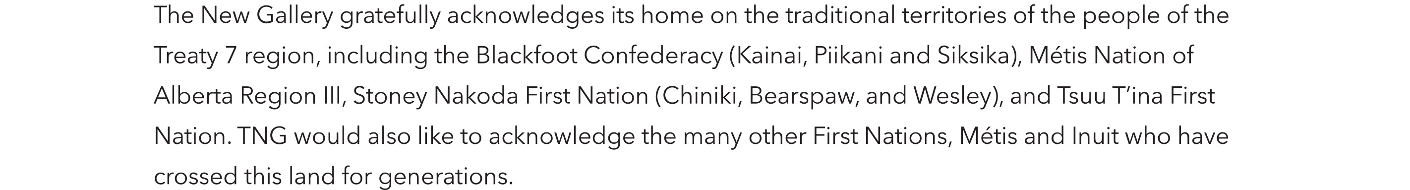 The New Gallery gratefully acknowledges its home on the traditional territories of the people of Treaty 7 region, including the Blackfoot Confederacy (Kainai, Piikani and Siksika, Métis Nation of Alberta Region III, Stoney Nakoda First Nation (Chiniki, Bearspaw, Wesley), and Tsuu T'ina First Nation. TNG would also like to acknowledge the many other First Nations, Métis and Inuit who have crossed this land for generations.