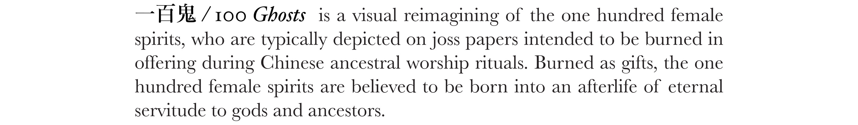 一百鬼 / 100 Ghosts is a visual reimagining of the one hundred female spirits, who are typically depicted on joss papers intended to be burned in offering during Chinese ancestral worship rituals. Burned as gifts, the one hundred female spirits are believed to be born into an afterlife of eternal servitude to gods and ancestors.