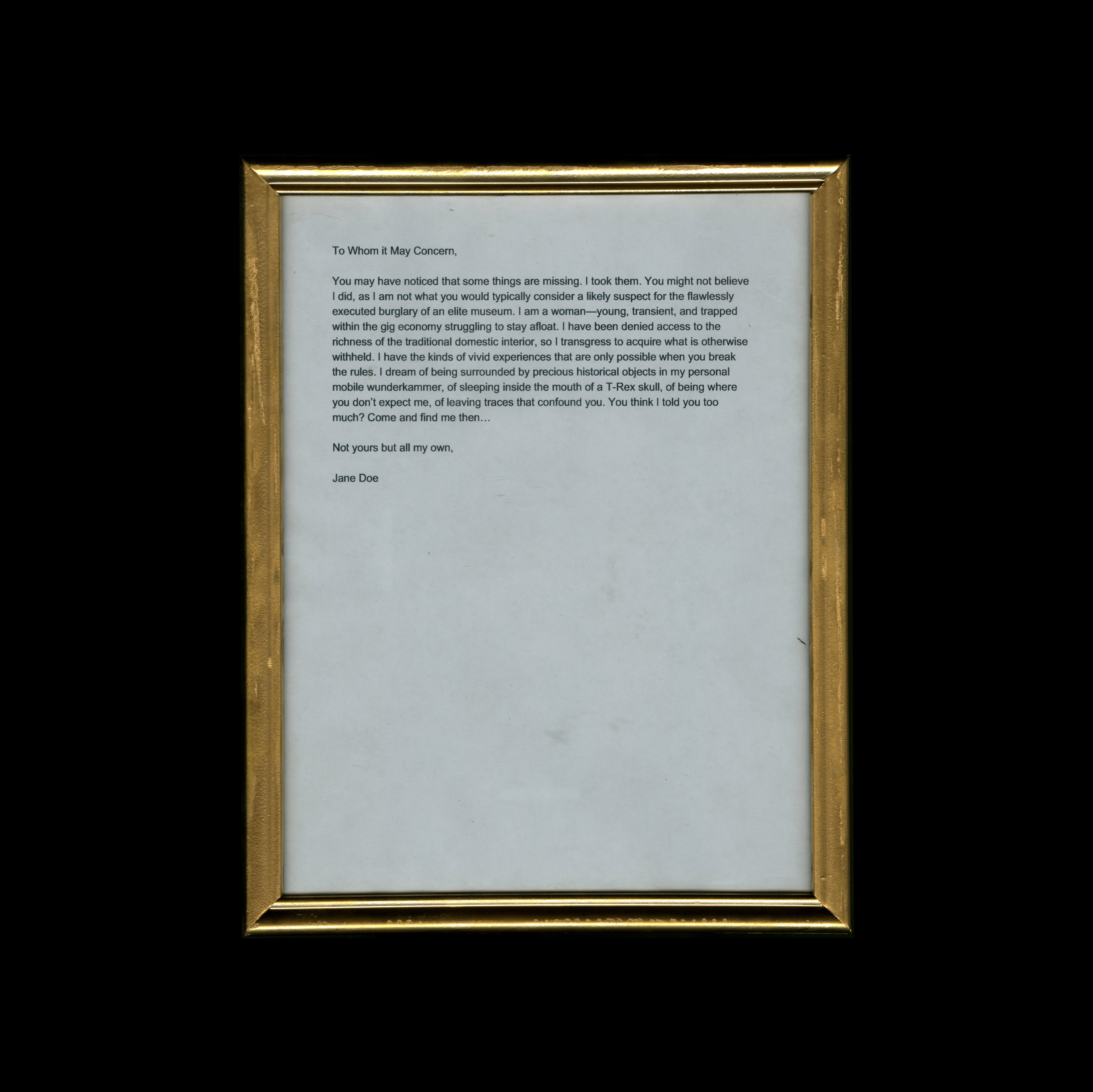 1. Her First Note: Not yours but all my own To Whom it May Concern, You may have noticed that some things are missing. I took them. You might not believe I did, as I am not what you would typically consider a likely suspect for the flawlessly executed burglary of an elite museum. I am a woman—young, transient, and trapped within the gig economy struggling to stay afloat. I have been denied access to the richness of the traditional domestic interior because of contemporary economic structures, so I transgress to acquire the material trappings that are otherwise withheld. I have the kinds of vivid experiences that are only possible when you break the rules. I dream of being surrounded by precious historical objects in my personal mobile wunderkammer, of sleeping inside the mouth of a T-Rex skull, of being where you don’t expect me, of leaving traces that confound you. You think I told you too much? Come and find me then… Not yours but all my own, Jane Doe Framed found artifact / inkjet print on xerox paper