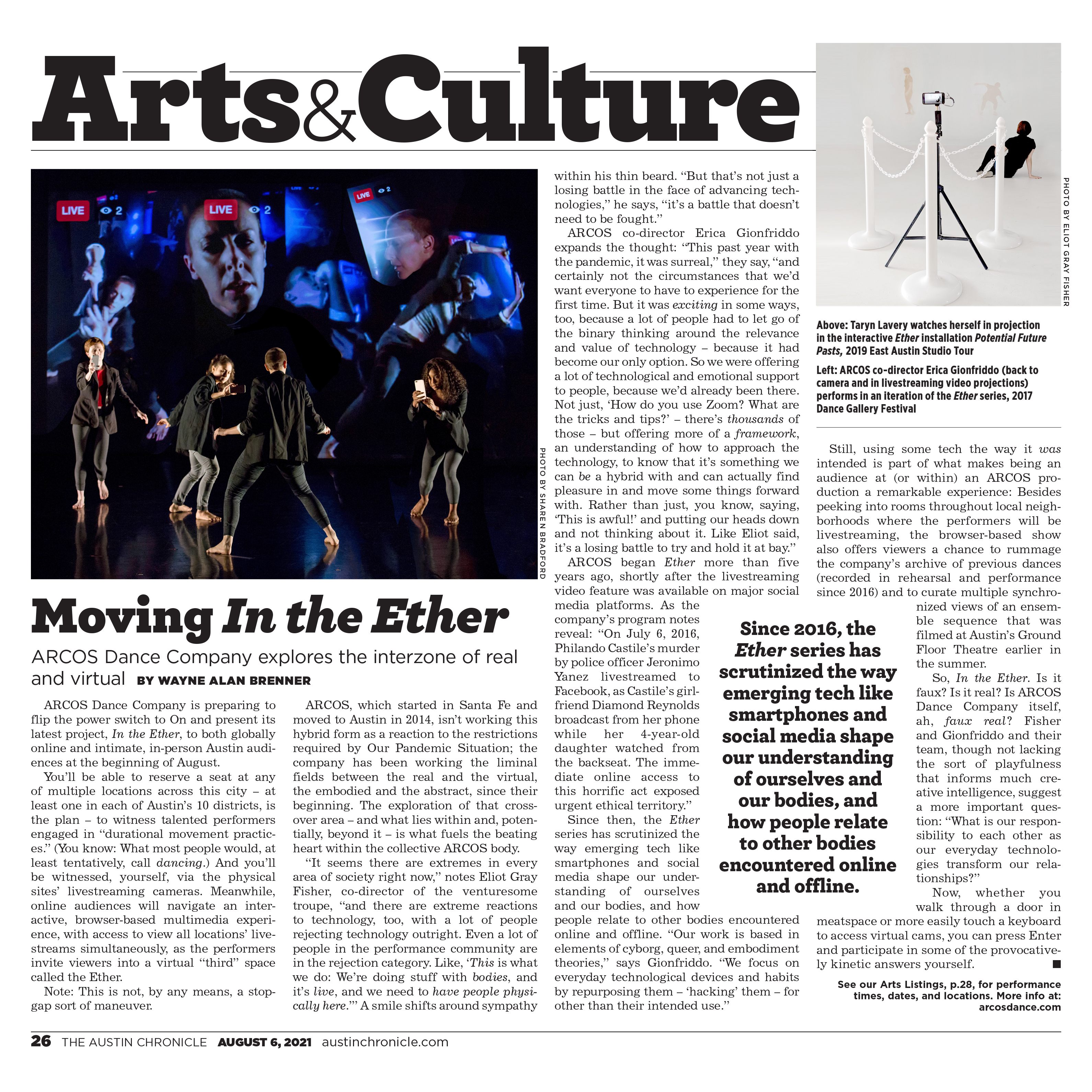 The Austin Chronicle, August 6, 2021, page 26, austinchronicle.com  Arts & Culture  Moving In the Ether With ARCOS Dance Company Local dance troupe explores the interzone of real and virtual, by Wayne Alan Brenner  Photo by Sharen Bradford: ARCOS co-director Erica Gionfriddo (back to camera and in livestreaming video projections) performs in an iteration of the Ether series, 2017 Dance Gallery Festival.  ARCOS Dance Company is preparing to flip the power switch to On and present its latest project, In the Ether, to both globally online and intimate, in-person Austin audiences at the beginning of August.  You'll be able to reserve a seat at any of multiple locations across this city – at least one in each of Austin's 10 districts, is the plan – to witness talented performers engaged in "durational movement practices." (You know: What most people would, at least tentatively, call dancing.) And you'll be witnessed, yourself, via the physical sites' livestreaming cameras. Meanwhile, online audiences will navigate an interactive, browser-based multimedia experience, with access to view all locations' live­streams simultaneously, as the performers invite viewers into a virtual "third" space called the Ether.  Note: This is not, by any means, a stopgap sort of maneuver.  ARCOS, which started in Santa Fe and moved to Austin in 2014, isn't working this hybrid form as a reaction to the restrictions required by Our Pandemic Situation; the company has been working the liminal fields between the real and the virtual, the embodied and the abstract, since their beginning. The exploration of that crossover area – and what lies within and, potentially, beyond it – is what fuels the beating heart within the collective ARCOS body.  "It seems there are extremes in every area of society right now," notes Eliot Gray Fisher, co-director of the venturesome troupe, "and there are extreme reactions to technology, too, with a lot of people rejecting technology outright. Even a lot of people in the performance community are in the rejection category. Like, 'This is what we do: We're doing stuff with bodies, and it's live, and we need to have people physically here.'" A smile shifts around sympathy within his thin beard. "But that's not just a losing battle in the face of advancing technologies," he says, "it's a battle that doesn't need to be fought."  Photo by Eliot Gray Fisher: Above: Taryn Lavery watches herself in projection in the interactive Ether installation Potential Future Pasts, 2019 East Austin Studio Tour.  ARCOS co-director Erica Gionfriddo expands the thought: "This past year with the pandemic, it was surreal," they say, "and certainly not the circumstances that we'd want everyone to have to experience for the first time. But it was exciting in some ways, too, because a lot of people had to let go of the binary thinking around the relevance and value of technology – because it had become our only option. So we were offering a lot of technological and emotional support to people, because we'd already been there. Not just, 'How do you use Zoom? What are the tricks and tips?' – there's thousands of those – but offering more of a framework, an understanding of how to approach the technology, to know that it's something we can be a hybrid with and can actually find pleasure in and move some things forward with. Rather than just, you know, saying, 'This is awful!' and putting our heads down and not thinking about it. Like Eliot said, it's a losing battle to try and hold it at bay."  ARCOS began Ether more than five years ago, shortly after the livestreaming video feature was available on major social media platforms. As the company's program notes reveal: "On July 6, 2016, Philando Castile's murder by police officer Jeronimo Yanez livestreamed to Facebook, as Castile's girlfriend Diamond Reynolds broadcast from her phone while her 4-year-old daughter watched from the backseat. The immediate online access to this horrific act exposed urgent ethical territory."  Since then, the Ether series has scrutinized the way emerging tech like smartphones and social media shape our understanding of ourselves and our bodies, and how people relate to other bodies encountered online and offline. "Our work is based in elements of cyborg, queer, and embodiment theories," says Gionfriddo. "We focus on everyday technological devices and habits by repurposing them – 'hacking' them – for other than their intended use."  Still, using some tech the way it was intended is part of what makes being an audience at (or within) an ARCOS production a remarkable experience: Besides peeking into rooms throughout local neighborhoods where the performers will be livestreaming, the browser-based show also offers viewers a chance to rummage the company's archive of previous dances (recorded in rehearsal and performance since 2016) and to curate multiple synchronized views of an ensemble sequence that was filmed at Austin's Ground Floor Theatre earlier in the summer.  So, In the Ether. Is it faux? Is it real? Is ARCOS Dance Company itself, ah, faux real? Fisher and Gionfriddo and their team, though not lacking the sort of playfulness that informs much creative intelligence, suggest a more important question: "What is our responsibility to each other as our everyday technologies transform our relationships?"  Now, whether you walk through a door in meatspace or more easily touch a keyboard to access virtual cams, you can press Enter and participate in some of the provocatively kinetic answers yourself.  See our Arts Listings for performance times, dates, and locations. More info at: arcosdance.com