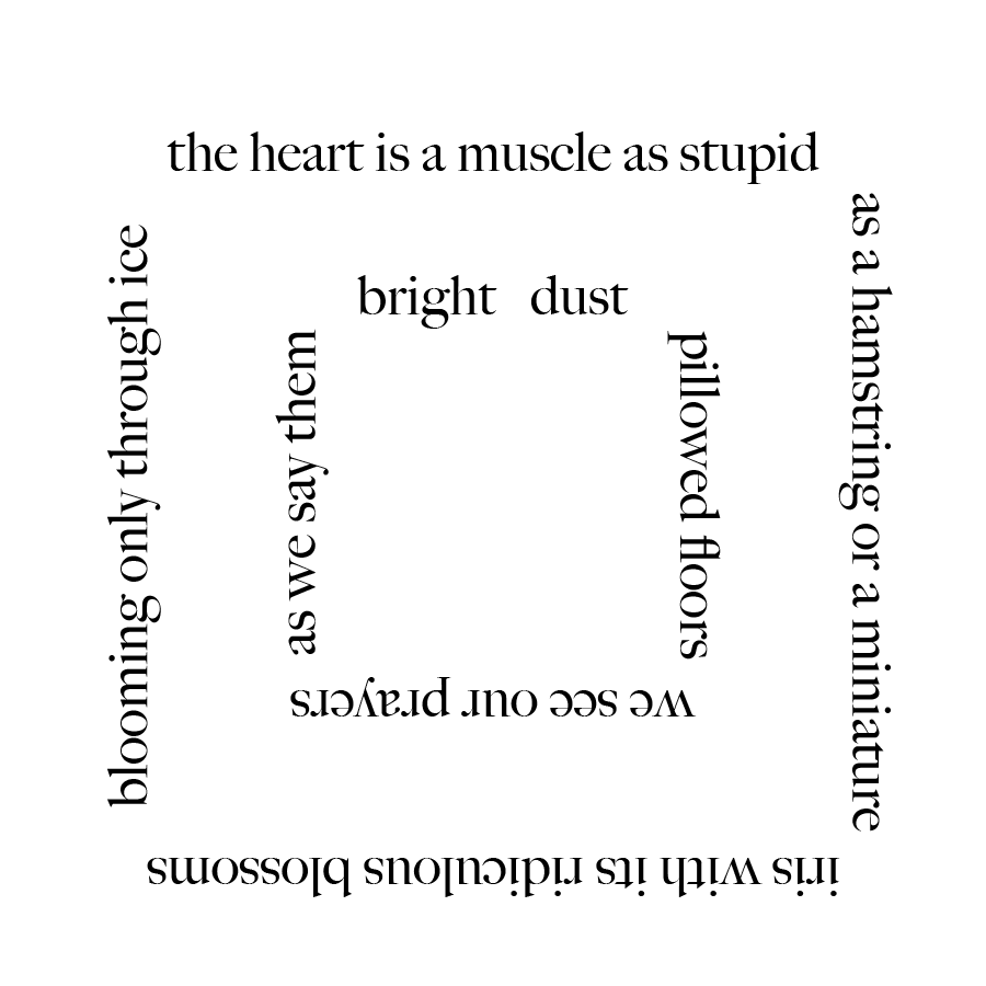 The text of Kaveh Akbar's poem "Palace Mosque, Frozen" which is arranged in a square, with another square of text within it that reads: "the heart is a muscle as stupid / as a hamstring or a miniature / iris with its ridiculous blossoms / blooming only through ice // bright dust / pillowed floors / we see our prayers / as we say them"