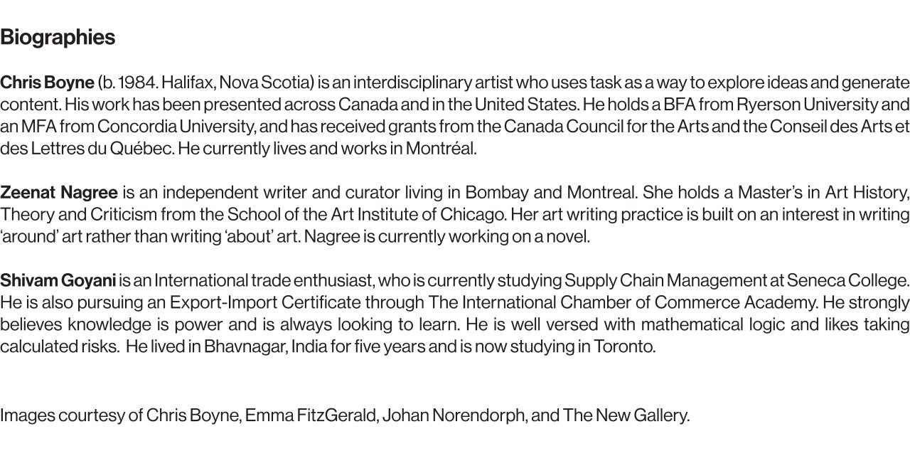 Chris Boyne (b. 1984. Halifax, Nova Scotia) is an interdisciplinary artist who uses task as a way to explore ideas and generate content. His work has been presented across Canada and in the United States. He holds a BFA from Ryerson University and an MFA from Concordia University, and has received grants from the Canada Council for the Arts and the Conseil des Arts et des Lettres du Québec. He currently lives and works in Montréal.   Zeenat Nagree is an independent writer and curator living in Bombay and Montreal. She holds a Master’s in Art History, Theory and Criticism from the School of the Art Institute of Chicago. Her art writing practice is built on an interest in writing ‘around’ art rather than writing ‘about’ art. Nagree is currently working on a novel. Shivam Goyani is an Iinternational trade enthusiast, who is currently studying Supply Chain Management at Seneca College. He is also pursuing an Export-Import Certificate through The International Chamber of Commerce Academy. He strongly believes knowledge is power and is always looking to learn. He is well versed with mathematical logic and likes taking calculated risks.  He lived in Bhavnagar, India for five years and is now studying in Toronto.  