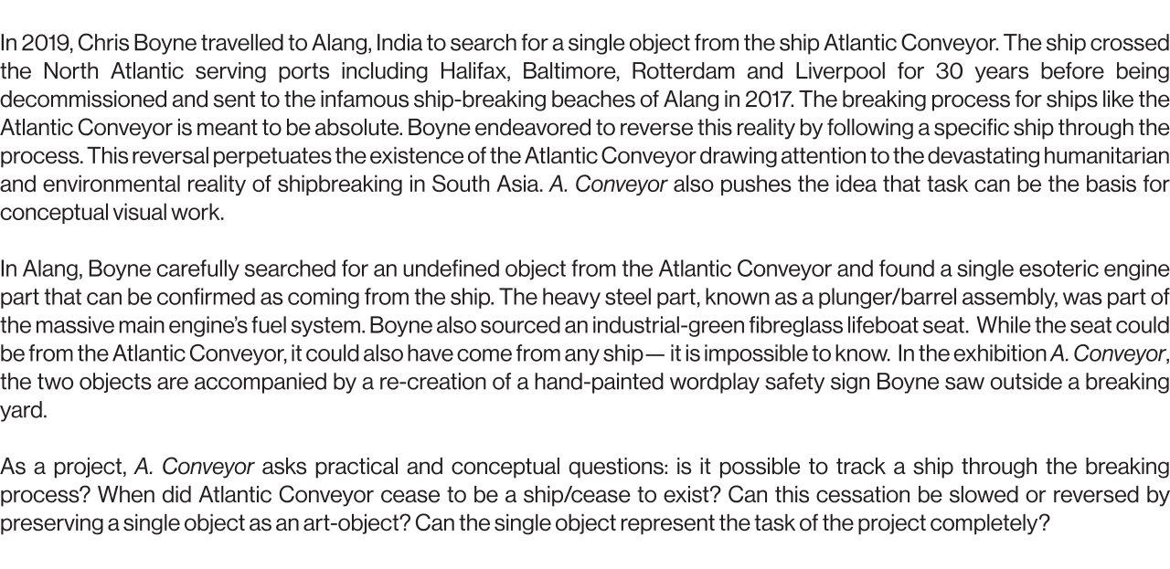 In 2019, Chris Boyne travelled to Alang, India to search for a single object from the ship Atlantic Conveyor. The ship crossed the North Atlantic serving ports including Halifax, Baltimore, Rotterdam and Liverpool for 30 years before being decommissioned and sent to the infamous ship-breaking beaches of Alang in 2017. The breaking process for ships like the Atlantic Conveyor is meant to be absolute. Boyne endeavored to reverse this reality by following a specific ship through the process. This reversal perpetuates the existence of the Atlantic Conveyor drawing attention to the devastating humanitarian and environmental reality of shipbreaking in South-Asia. A. Conveyor also pushes the idea that task can be the basis for conceptual visual work.   In Alang, Boyne carefully searched for an undefined object from the Atlantic Conveyor and found a single esoteric engine part that can be confirmed as coming from the ship. The heavy steel part, known as a plunger/barrel assembly, was part of the massive main engine’s fuel system. Boyne also sourced an industrial-green fibreglass lifeboat seat.  While the seat could be from the Atlantic Conveyor, it could also have come from any ship— it is impossible to know.  In the exhibition A. Conveyor, the two objects are accompanied by a re-creation of a hand-painted wordplay safety sign Boyne saw outside a breaking yard.  As a project, A. Conveyor asks practical and conceptual questions: is it possible to track a ship through the breaking process? When did Atlantic Conveyor cease to be a ship/cease to exist? Can this cessation be slowed or reversed by preserving a single object as an art-object? Can the single object represent the task of the project completely?
