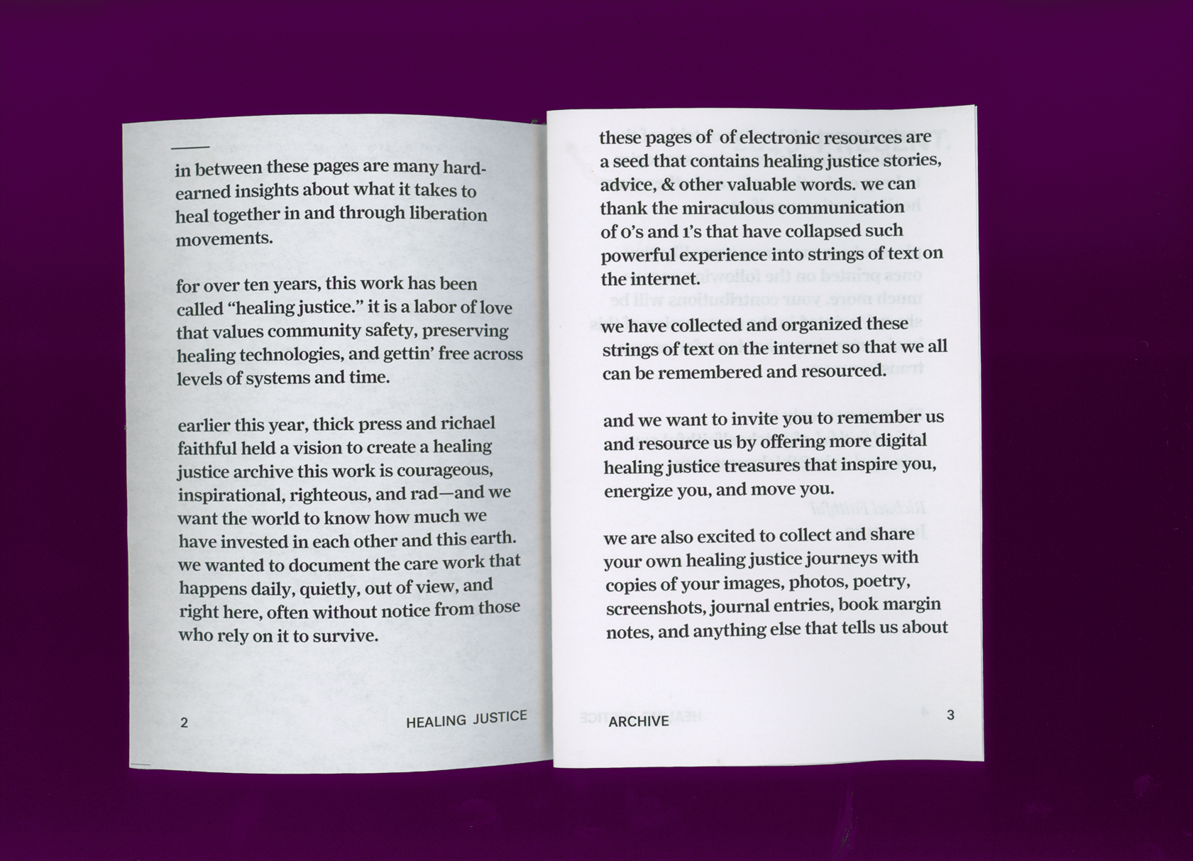 A spread from a zine. The bottom of the page says HEALING JUSTICE on one side and ARCHIVE on the other. The text read: 		 	 	 		 			 				 					 in between these pages are many hard- earned insights about what it takes to heal together in and through liberation movements. 					 for over ten years, this work has been called “healing justice.” it is a labor of love that values community safety, preserving healing technologies, and gettin’ free across levels of systems and time. 					 earlier this year, thick press and richael faithful held a vision to create a healing justice archivethis work is courageous, inspirational, righteous, and rad--and we want the world to know how much we have invested in each other and this earth. we wanted to documentthe care work that happens daily, quietly, out of view, and right here, often without notice from those who rely on it to survive.				 these pages of of electronic resources are a seed that contains healing justice stories, advice, & other valuable words. we can thank the miraculous communication of 0’s and 1’s that have collapsed such powerful experience into strings of text on the internet. we have collected and organized these strings of text on the internet so that we all can be remembered and resourced. and we want to invite you to remember us and resource us by offering more digital healing justice treasures that inspire you, energize you, and move you.we are also excited to collect and share your own healing justice journeys with copies of your images, photos, poetry, screenshots, journal entries, book margin notes, and anything else that tells us about 