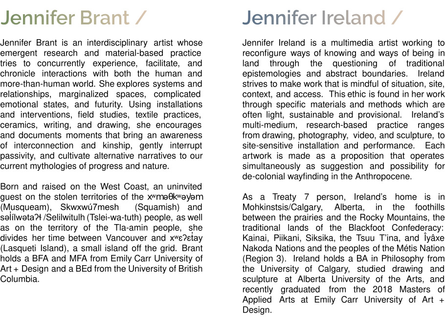 Jennifer Ireland - Bio - Jennifer Ireland is a multimedia artist working to reconfigure ways of knowing and ways of being in land through the questioning of traditional epistemologies and abstract boundaries.  Ireland strives to make work that is mindful of situation, site, context, and access.  This ethic is found in her work through specific materials and methods which are often light, sustainable and provisional.  Ireland’s multi-medium, research-based practice ranges from drawing, photography, video, and sculpture, to site-sensitive installation and performance.  Each artwork is made as a proposition that operates simultaneously as suggestion and possibility for de-colonial wayfinding in the Anthropocene. As a Treaty 7 person, Ireland’s home is in Mohkinstsis/Calgary, Alberta, in the foothills between the prairies and the Rocky Mountains, the traditional lands of the Blackfoot Confederacy: Kainai, Piikani, Siksika, the Tsuu T’ina, and Îyâxe Nakoda Nations and the peoples of the Métis Nation (Region 3).  Ireland holds a BA in Philosophy from the University of Calgary, studied drawing and sculpture at Alberta University of the Arts, and recently graduated from the 2018 Masters of Fine Arts at Emily Carr University of Art + Design. Jennifer Brant - Bio - Jennifer Brant is an interdisciplinary artist whose emergent research and material-based practice tries to concurrently experience, facilitate, and chronicle interactions with both the human and more-than-human world. She explores systems and relationships, marginalized spaces, complicated emotional states, and futurity. Using installations and interventions, field studies, textile practices, ceramics, writing, and drawing, she encourages and documents moments that bring an awareness of interconnection and kinship, gently interrupt passivity, and cultivate alternative narratives to our current mythologies of progress and nature. Born and raised on the West Coast, an uninvited guest on the stolen territories of the xʷməθkʷəy̓əm (Musqueam), Skwxwú7mesh  (Squamish) and səl̓ílwətaʔɬ /Selilwitulh (Tslei-wa-tuth) people, as well as on the territory of the Tla-amin people, she divides her time between Vancouver and xʷɛʔɛt̓ay (Lasqueti Island), a small island off the grid. Brant holds a BFA and MFA from Emily Carr University of Art + Design and a BEd from the University of British Columbia.