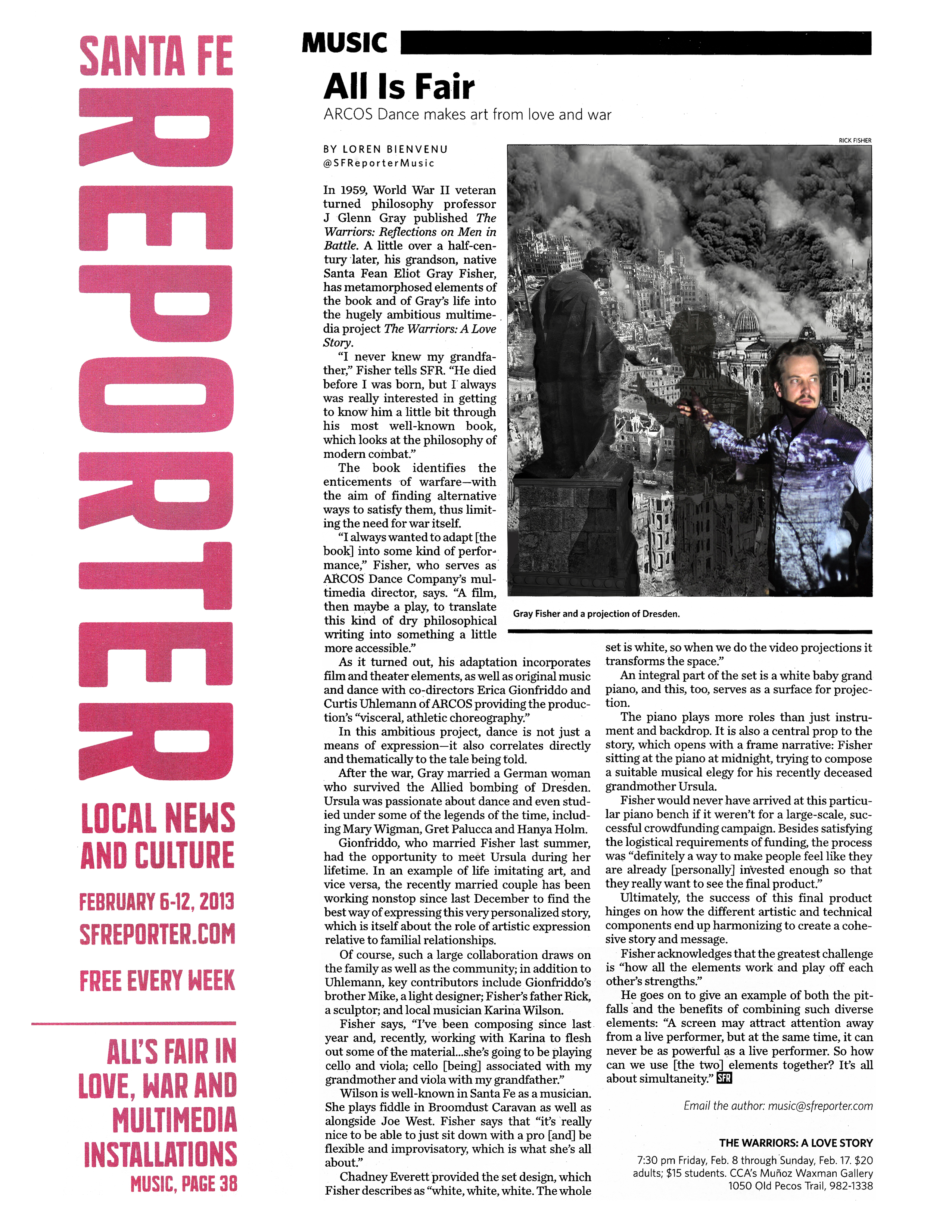 Santa Fe Reporter  Local News and Culture  February 6–12, 2013  sfreporter.com   Free every week   All's Fair in Love, War, and Multimedia Installations  Music, Page 38   Music   All Is Fair  ARCOS Dance makes art from love and war   By Loren Bienvenu  @SFReporterMusic   February 05, 2013   In 1959, World War II veteran turned philosophy professor J Glenn Gray published The Warriors: Reflections on Men in Battle. A little over a half-century later, his grandson, native Santa Fean Eliot Gray Fisher, has metamorphosed elements of the book and of Gray's life into the hugely ambitious multimedia project The Warriors: A Love Story.   "I never knew my grandfather," Fisher tells SFR. "He died before I was born, but I always was really interested in getting to know him a little bit through his most well-known book, which looks at the philosophy of modern combat."   The book identifies the enticements of warfare—with the aim of finding alternative ways to satisfy them, thus limiting the need for war itself.   "I always wanted to adapt [the book] into some kind of performance," Fisher, who serves as ARCOS Dance Company's multimedia director, says. "A film, then maybe a play, to translate this kind of dry philosophical writing into something a little more accessible."   As it turned out, his adaptation incorporates film and theater elements, as well as original music and dance with co-directors Erica Gionfriddo and Curtis Uhlemann of ARCOS providing the production's "visceral, athletic choreography."   In this ambitious project, dance is not just a means of expression—it also correlates directly and thematically to the tale being told.   After the war, Gray married a German woman who survived the Allied bombing of Dresden. Ursula was passionate about dance and even studied under some of the legends of the time, including Mary Wigman, Gret Palucca and Hanya Holm.   Gionfriddo, who married Fisher last summer, had the opportunity to meet Ursula during her lifetime. In an example of life imitating art, and vice versa, the recently married couple has been working nonstop since last December to find the best way of expressing this very personalized story, which is itself about the role of artistic expression relative to familial relationships.   Of course, such a large collaboration draws on the family as well as the community; in addition to Uhlemann, key contributors include Gionfriddo's brother Mike, a light designer; Fisher's father Rick, a sculptor; and local musician Karina Wilson.   Fisher says, "I've been composing since last year and, recently, working with Karina to flesh out some of the material...she's going to be playing cello and viola; cello [being] associated with my grandmother and viola with my grandfather."   Wilson is well-known in Santa Fe as a musician. She plays fiddle in Broomdust Caravan as well as alongside Joe West. Fisher says that "it's really nice to be able to just sit down with a pro [and] be flexible and improvisatory, which is what she's all about."   Chadney Everett provided the set design, which Fisher describes as "white, white, white. The whole set is white, so when we do the video projections it transforms the space."   An integral part of the set is a white baby grand piano, and this, too, serves as a surface for projection. The piano plays more roles than just instrument and backdrop. It is also a central prop to the story, which opens with a frame narrative: Fisher sitting at the piano at midnight, trying to compose a suitable musical elegy for his recently deceased grandmother Ursula.   Fisher would never have arrived at this particular piano bench if it weren't for a large-scale, successful crowdfunding campaign. Besides satisfying the logistical requirements of funding, the process was "definitely a way to make people feel like they are already [personally] invested enough so that they really want to see the final product."   Ultimately, the success of this final product hinges on how the different artistic and technical components end up harmonizing to create a cohesive story and message.   Fisher acknowledges that the greatest challenge is "how all the elements work and play off each other's strengths."   He goes on to give an example of both the pitfalls and the benefits of combining such diverse elements: "A screen may attract attention away from a live performer, but at the same time, it can never be as powerful as a live performer. So how can we use [the two] elements together? It's all about simultaneity."   The Warriors: A Love Story  7:30 pm Friday, Feb. 8 through Sunday, Feb. 17  $20 adults; $15 students.  CCA’s Muñoz Waxman Gallery  1050 Old Pecos Trail, 982-1338   Photo by Rick Fisher: Gray Fisher and a projection of Dresden.   Email the author: music@sfreporter.com