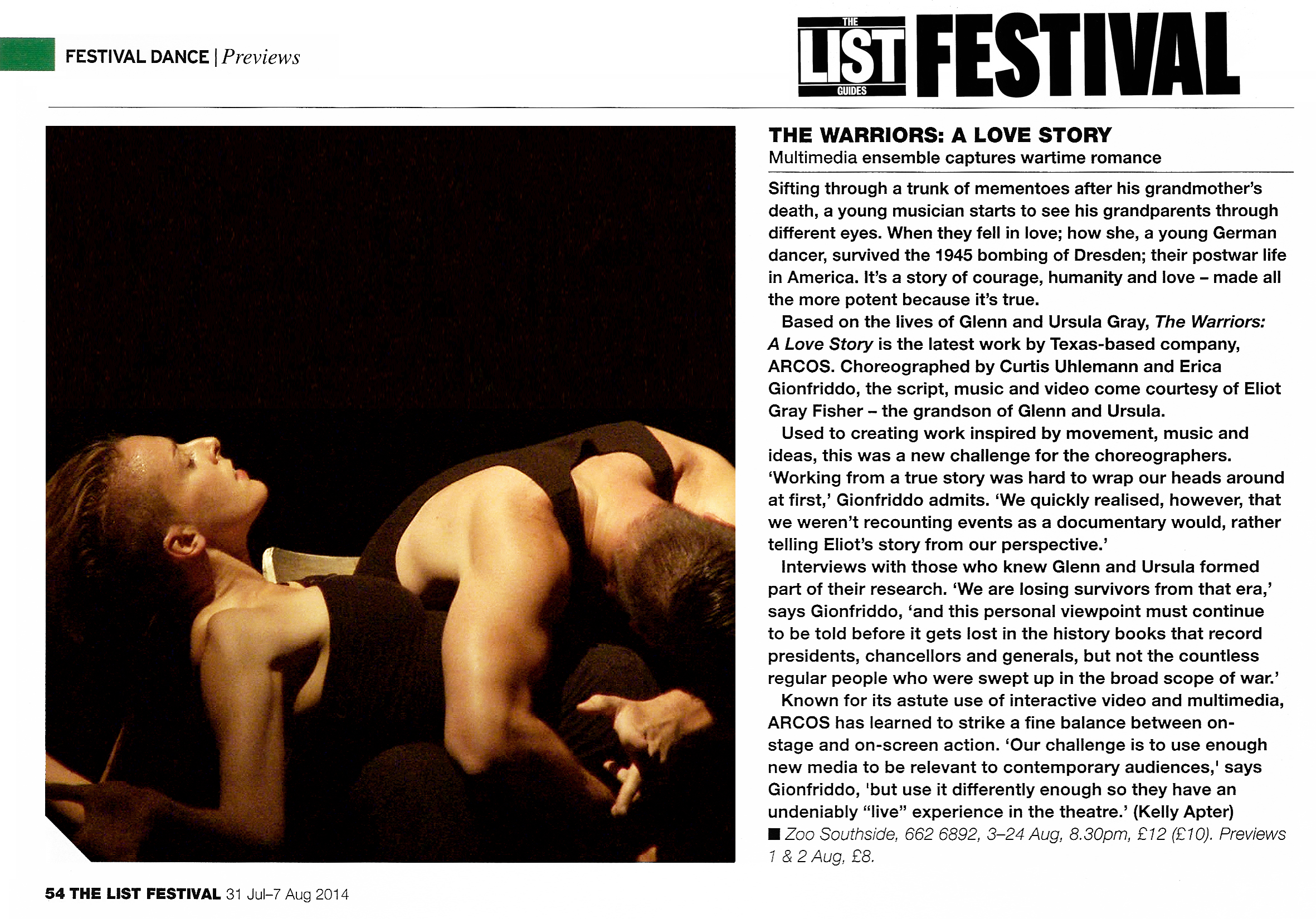 The List Guides - Festival   Festival Dance - Previews   The Warriors: A Love Story Multimedia ensemble captures wartime romance   Sifting through a trunk of mementoes after his grandmother's death, a young musician starts to see his grandparents through different eyes. When they fell in love; how she, a young German dancer, survived the 1945 bombing of Dresden; their postwar life in America. It's a story of courage, humanity and love - made all the more potent because it's true.   Based on the lives of Glenn and Ursula Gray, The Warriors: A Love Story is the latest work by Texas-based company, ARCOS. Choreographed by Curtis Uhlemann and Erica Gionfriddo, the script, music and video come courtesy of Eliot Gray Fisher - the grandson of Glenn and Ursula.   Used to creating work inspired by movement, music and ideas, this was a new challenge for the choreographers. 'Working from a true story was hard to wrap our heads around at first,' Gionfriddo admits. 'We quickly realised, however, that we weren't recounting events as a documentary would, rather telling Eliot's story from our perspective.'   Interviews with those who knew Glenn and Ursula formed part of their research. 'We are losing survivors from that era,' says Gionfriddo, 'and this personal viewpoint must continue to be told before it gets lost in the history books that record presidents, chancellors and generals, but not the countless regular people who were swept up in the broad scope of war.'   Known for its astute use of interactive video and multimedia, ARCOS has learned to strike a fine balance between onstage and on-screen action. 'Our challenge is to use enough new media to be relevant to contemporary audiences,' says Gionfriddo, 'but use it differently enough so they have an undeniably "live" experience in the theatre.' (Kelly Apter)  Zoo Southside, 662 6892, 3 -24 Aug, 8.30pm, £12 (£10. Previews 1 & 2 Aug, £8.   The List Festival, 31 July-7 August 2014, page 54