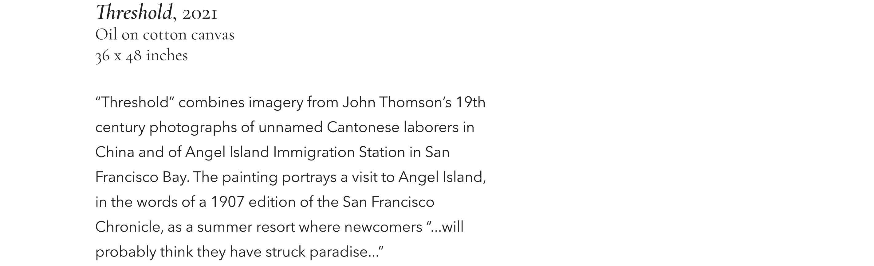 Threshold, 2021, Oil on cotton canvas, 36 x 48 inches. "Threshold" combines imagery from John Thomson's 19th century photographs of unnamed Cantonese labourers in China and of Angel Island Immigration Station in San Francisco Bay. The painting portrays a visit to Angel Island in the words of a 1907 edition of the San Francisco Chronicle, as a summer resort where newcomers "...will probably think they have struck paradise..."