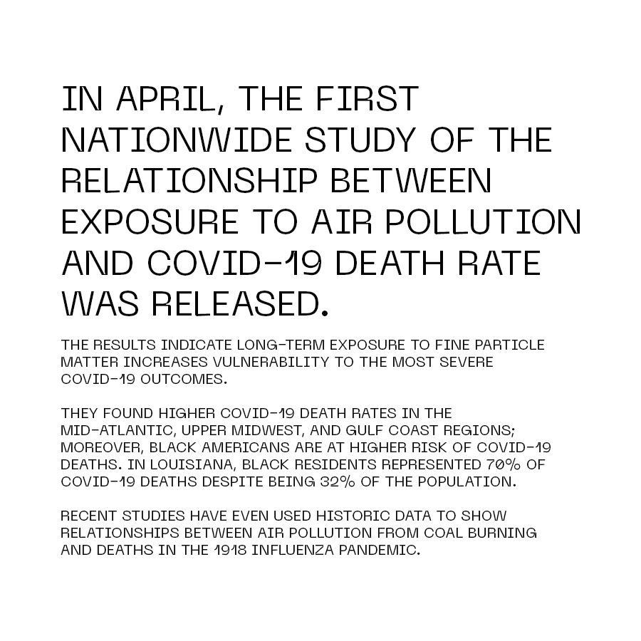 In April, the first nationwide study of the relationship between exposure to air pollution and COVID-19 death rate was released. The results indicate long-term exposure to fine particle matter increases vulnerability to the most severe COVID-19 outcomes. They found higher COVID-19 death rates in the Mid-Atlantic, upper Midwest, and Gulf Coast regions; moreover, Black Americans are at higher risk of COVID-19 deaths. In Louisiana, Black residents represented 70% of COVID-19 deaths despite being 32% of the population. Recent studies have even used historic data to show relationships between air pollution from coal burning and deaths in the 1918 Influenza pandemic.