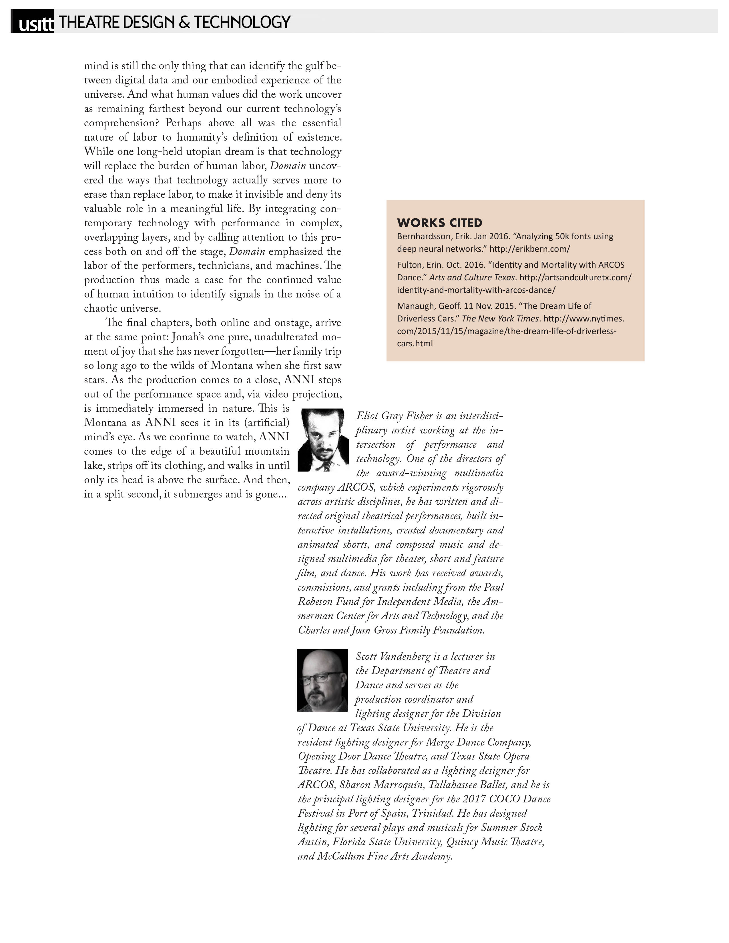 USITT - Theatre Design & Technology   mind is still the only thing that can identify the gulf between digital data and our embodied experience of the universe. And what human values did the work uncover as remaining farthest beyond our current technology’s comprehension? Perhaps above all was the essential nature of labor to humanity’s definition of existence. While one long-held utopian dream is that technology will replace the burden of human labor, Domain uncovered the ways that technology actually serves more to erase than replace labor, to make it invisible and deny its valuable role in a meaningful life. By integrating contemporary technology with performance in complex, overlapping layers, and by calling attention to this process both on and off the stage, Domain emphasized the labor of the performers, technicians, and machines. The production thus made a case for the continued value of human intuition to identify signals in the noise of a chaotic universe.   The final chapters, both online and onstage, arrive at the same point: Jonah’s one pure, unadulterated moment of joy that she has never forgotten—her family trip so long ago to the wilds of Montana when she first saw stars. As the production comes to a close, ANNI steps out of the performance space and, via video projection, is immediately immersed in nature. This is Montana as ANNI sees it in its (artificial) mind’s eye. As we continue to watch, ANNI comes to the edge of a beautiful mountain lake, strips off its clothing, and walks in until only its head is above the surface. And then, in a split second, it submerges and is gone...  Eliot Gray Fisher is an interdisciplinary artist working at the intersection of performance and technology. One of the directors of the award-winning multimedia company ARCOS, which experiments rigorously across artistic disciplines, he has written and directed original theatrical performances, built interactive installations, created documentary and animated shorts, and composed music and designed multimedia for theater, short and feature film, and dance. His work has received awards, commissions, and grants including from the Paul Robeson Fund for Independent Media, the Ammerman Center for Arts and Technology, and the Charles and Joan Gross Family Foundation.   Scott Vandenberg is a lecturer in the Department of Theatre and Dance and serves as the production coordinator and lighting designer for the Division of Dance at Texas State University. He is the resident lighting designer for Merge Dance Company, Opening Door Dance Theatre, and Texas State Opera Theatre. He has collaborated as a lighting designer for ARCOS, Sharon Marroquín, Tallahassee Ballet, and he is the principal lighting designer for the 2017 COCO Dance Festival in Port of Spain, Trinidad. He has designed lighting for several plays and musicals for Summer Stock Austin, Florida State University, Quincy Music Theatre, and McCallum Fine Arts Academy.   WORKS CITED   Bernhardsson, Erik. Jan 2016. “Analyzing 50k fonts using deep neural networks.” http://erikbern.com/   Fulton, Erin. Oct. 2016. “Identity and Mortality with ARCOS Dance.” Arts and Culture Texas. http://artsandculturetx.com/ identity-and-mortality-with-arcos-dance/   Manaugh, Geoff. 11 Nov. 2015. “The Dream Life of Driverless Cars.” The New York Times. http://www.nytimes.com/2015/11/15/magazine/the-dream-life-of-driverlesscars.html 