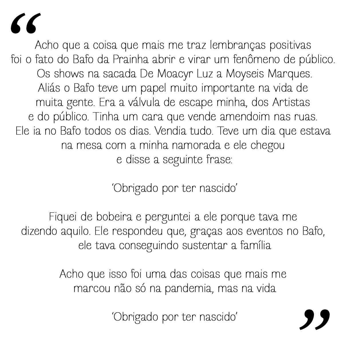 Je crois que ce qui me laisse les souvenirs les plus positifs, c'est l'ouverture du Bafo da Prainha et son succ&egrave;s fulgurant. Les spectacles sur le balcon, de Moacyr Luz &agrave; Moyseis Marques&hellip;  En fait, le Bafo a jou&eacute; un r&ocirc;le essentiel dans la vie de nombreuses personnes. C'&eacute;tait une v&eacute;ritable soupape de s&eacute;curit&eacute;, pour moi, pour les artistes et pour le public. Il y avait un homme qui vendait des cacahu&egrave;tes dans la rue. Il allait au Bafo tous les jours. Il vendait de tout. Un jour, j'&eacute;tais &agrave; table avec ma copine quand il est venu me voir et m'a dit :  &laquo; Merci d'&ecirc;tre n&eacute;. &raquo;  J'ai &eacute;t&eacute; surpris et je lui ai demand&eacute; pourquoi il me disait &ccedil;a. Il m'a r&eacute;pondu que, gr&acirc;ce aux &eacute;v&eacute;nements du Bafo, il pouvait faire vivre sa famille.  Je crois que c'est l'une des choses qui m'ont le plus marqu&eacute;, non seulement pendant la pand&eacute;mie, mais dans ma vie.  &laquo; Merci d'&ecirc;tre n&eacute;. &raquo;