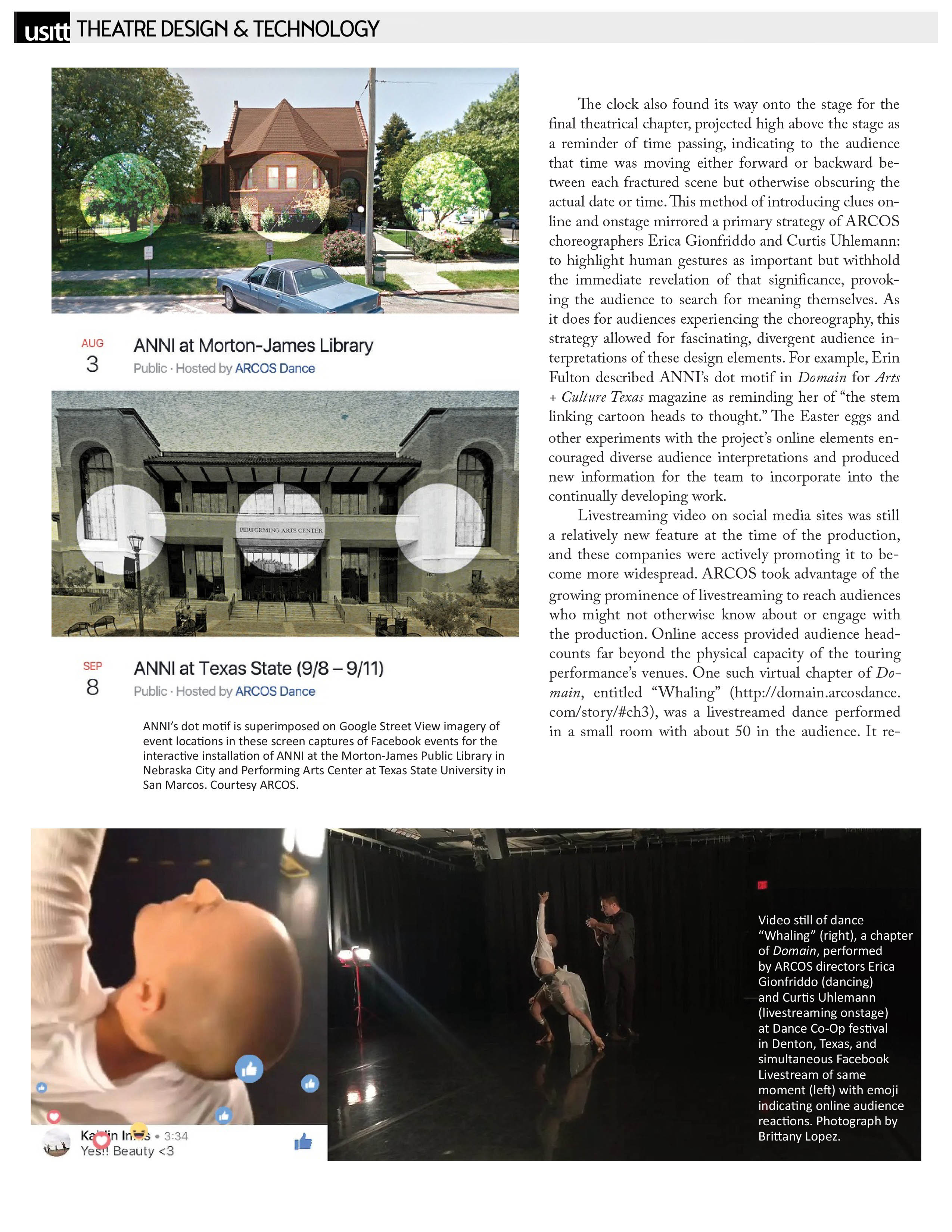 USITT - Theatre Design & Technology   Aug 3: ANNI at Morton-James Library  Public - Hosted by ARCOS Dance   Sep 8: ANNI at Texas State (9/8–9/11)  Public - Hosted by ARCOS Dance   Image courtesy ARCOS: ANNI’s dot motif is superimposed on Google Street View imagery of event locations in these screen captures of Facebook events for the interactive installation of ANNI at the Morton-James Public Library in Nebraska City and Performing Arts Center at Texas State University in San Marcos.   Image courtesy ARCOS: Video still of dance “Whaling” (right), a chapter of Domain, performed by ARCOS directors Erica Gionfriddo (dancing) and Curtis Uhlemann (livestreaming onstage) at Dance Co-Op festival in Denton, Texas, and simultaneous Facebook Livestream of same moment (left) with emoji indicating online audience reactions. Photograph by Brittany Lopez.   The clock also found its way onto the stage for the final theatrical chapter, projected high above the stage as a reminder of time passing, indicating to the audience that time was moving either forward or backward between each fractured scene but otherwise obscuring the actual date or time. This method of introducing clues online and onstage mirrored a primary strategy of ARCOS choreographers Erica Gionfriddo and Curtis Uhlemann: to highlight human gestures as important but withhold the immediate revelation of that significance, provoking the audience to search for meaning themselves. As it does for audiences experiencing the choreography, this strategy allowed for fascinating, divergent audience interpretations of these design elements. For example, Erin Fulton described ANNI's dot motif in Domain for Arts + Culture Texas magazine as reminding her of "the stem linking cartoon heads to thought." The Easter eggs and other experiments with the project's online elements encouraged diverse audience interpretations and produced new information for the team to incorporate into the continually developing work.   Livestreaming video on social media sites was still a relatively new feature at the time of the production, and these companies were actively promoting it to become more widespread. ARCOS took advantage of the growing prominence of livestreaming to reach audiences who might not otherwise know about or engage with the production. Online access provided audience headcounts far beyond the physical capacity of the touring performance's venues. One such virtual chapter of Domain, entitled "Whaling" (http:// domain.arcosdance. com/story/#ch3), was a livestreamed dance performed in a small room with about 50 in the audience. 