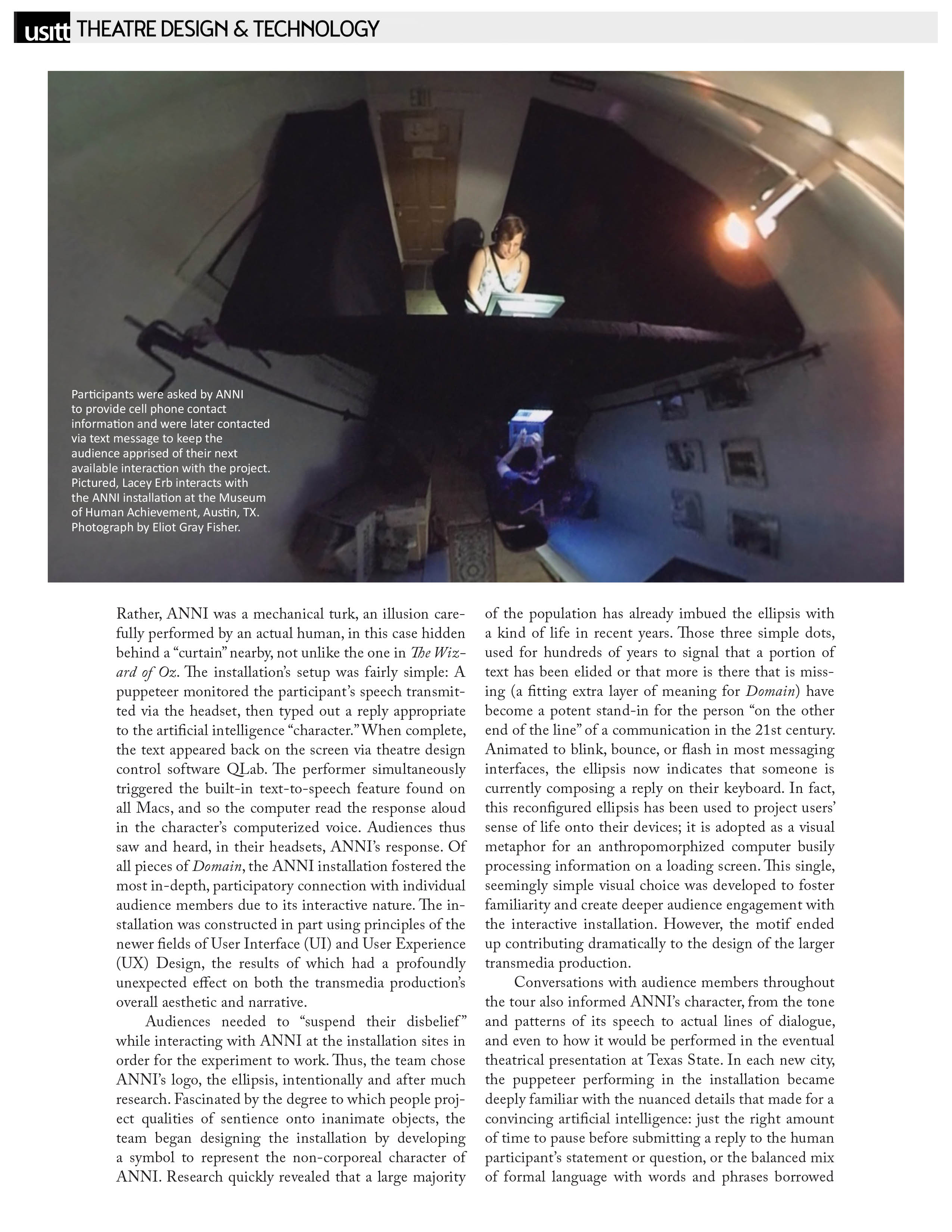 USITT - Theatre Design & Technology   Photograph by Eliot Gray Fisher: Participants were asked by ANNI to provide cell phone contact information and were later contacted via text message to keep the audience apprised of their next available interaction with the project. Pictured, Lacey Erb interacts with the ANNI installation at the Museum of Human Achievement, Austin, TX.  Rather, ANNI was a mechanical turk, an illusion carefully performed by an actual human, in this case hidden behind a "curtain'' nearby, not unlike the one in The Wizard of Oz. The installation's setup was fairly simple: A puppeteer monitored the participant 's speech transmitted via the headset, then typed out a reply appropriate to the artificial intelligence "character."When complete, the text appeared back on the screen via theatre design control software QJ.,ab. The performer simultaneously triggered the built-in text-to-speech feature found on all Macs, and so the computer read the response aloud in the character's computerized voice. Audiences thus saw and heard, in their headsets, ANNI's response. Of all pieces of Domain, the ANNI installation fostered the most in-depth, participatory connection with individual audience members due to its interactive nature. The installation was constructed in part using principles of the newer fields of User Interface (UI) and User Experience (UX) Design, the results of which had a profoundly unexpected effect on both the transmedia production's overall aesthetic and narrative.   Audiences needed to "suspend their disbelief " while interacting with ANNI at the installation sites in order for the experiment to work. Thus, the team chose ANNI's logo, the ellipsis, intentionally and after much research. Fascinated by the degree to which people project qualities of sentience onto inanimate objects, the team began designing the installation by developing a symbol to represent the non-corporeal character of ANNI. Research quickly revealed that a large majority of the population has already imbued the ellipsis with a kind of life in recent years. Those three simple dots, used for hundreds of years to signal that a portion of text has been elided or that more is there that is missing (a fitting extra layer of meaning for Domain) have become a potent stand-in for the person "on the other end of the line" of a communication in the 21st century. Animated to blink, bounce, or flash in most messaging interfaces, the ellipsis now indicates that someone is currently composing a reply on their keyboard. In fact, this reconfigured ellipsis has been used to project users' sense of life onto their devices; it is adopted as a visual metaphor for an anthropomorphized computer busily processing information on a loading screen. This single, seemingly simple visual choice was developed to foster familiarity and create deeper audience engagement with the interactive installation. However, the motif ended up contributing dramatically to the design of the larger transmedia production.   Conversations with audience members throughout the tour also informed ANNI's character, from the tone and patterns of its speech to actual lines of dialogue, and even to how it would be performed in the eventual theatrical presentation at Texas State. In each new city, the puppeteer performing in the installation became deeply familiar with the nuanced details that made for a convincing artificial intelligence: just the right amount of time to pause before submitting a reply to the human participant's statement or question, or the balanced mix of formal language with words and phrases borrowed 