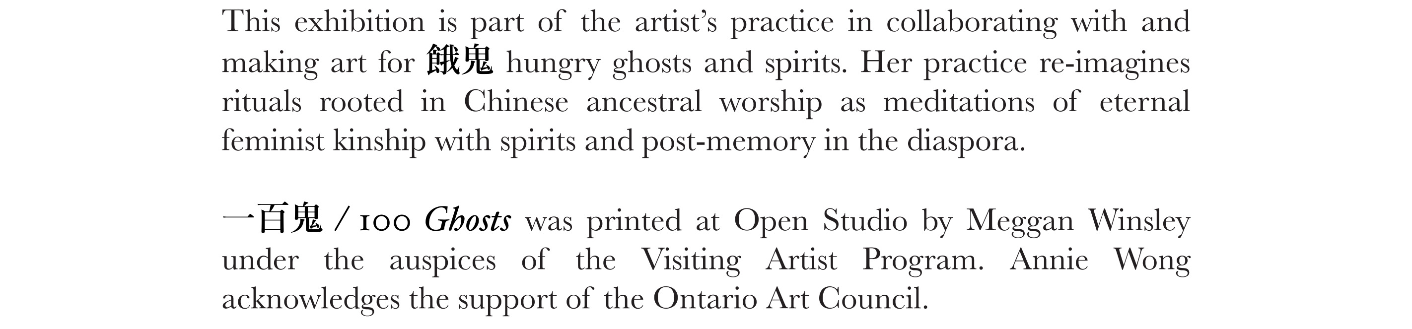 This exhibition is part of the artist’s practice in collaborating with and making art for 餓鬼 hungry ghosts and spirits. Her practice re-imagines rituals rooted in Chinese ancestral worship as meditations of eternal feminist kinship with spirits and post-memory in the diaspora.   一百鬼 / 100 Ghosts was printed at Open Studio by Meggan Winsley under the auspices of the Visiting Artist Program. Annie Wong acknowledges the support of the Ontario Art Council. 