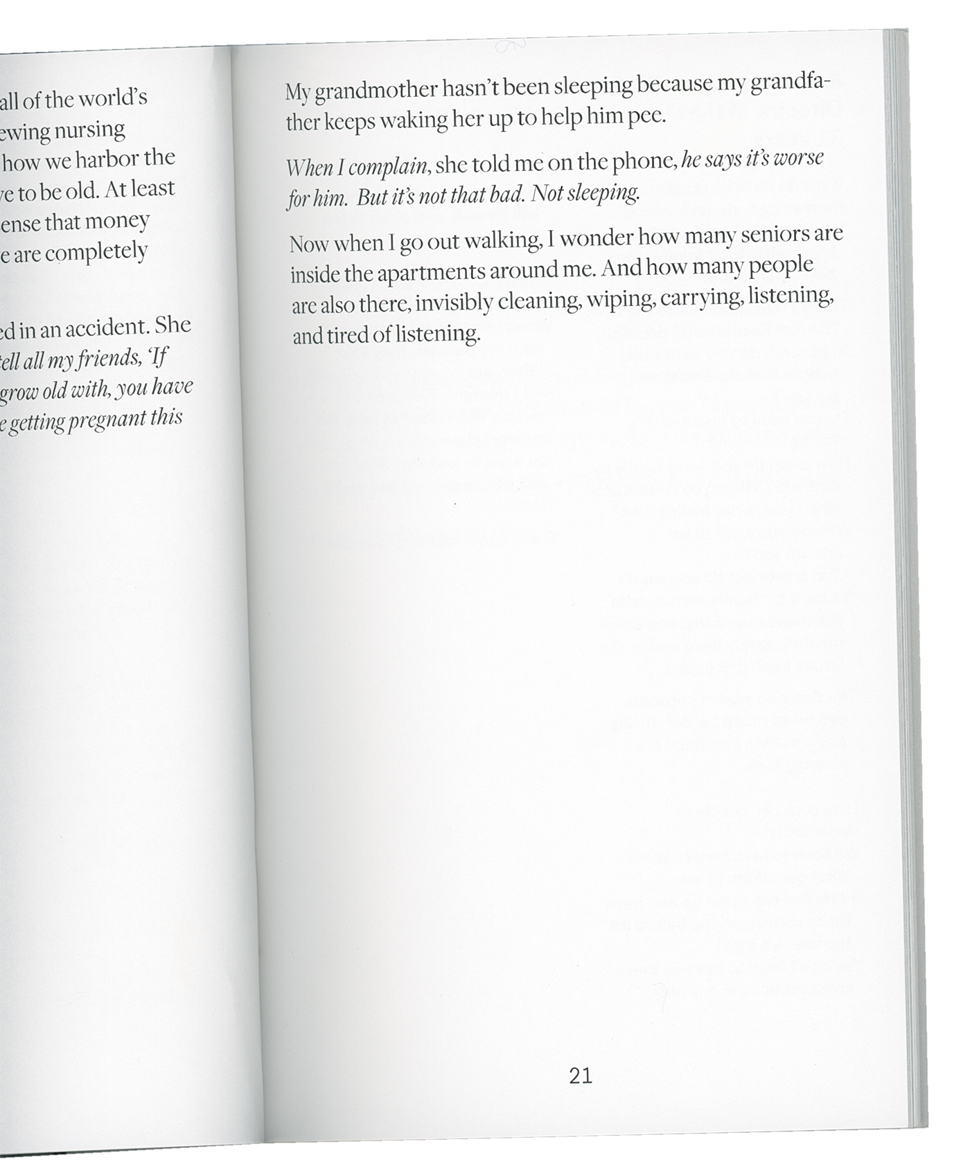 A scan from inside a book. The right hand page reads:   “My grandmother hasn’t been sleeping because my grandfather keeps waking her up to help him pee. When I complain, she told me on the phone, he says it’s worse for him. But it’s not that bad. Not sleeping.   Now when I go out walking, I wonder how many seniors are in the apartments around me. And how many people are also there, invisibly cleaning, wiping, carrying, listening, and tired of listening.”   The left hand page has been mostly cut-off. Words are visible, but it’s impossible to make out their meaning. Some words that are visible include: harbor, money, completely, friend, and getting pregnant.