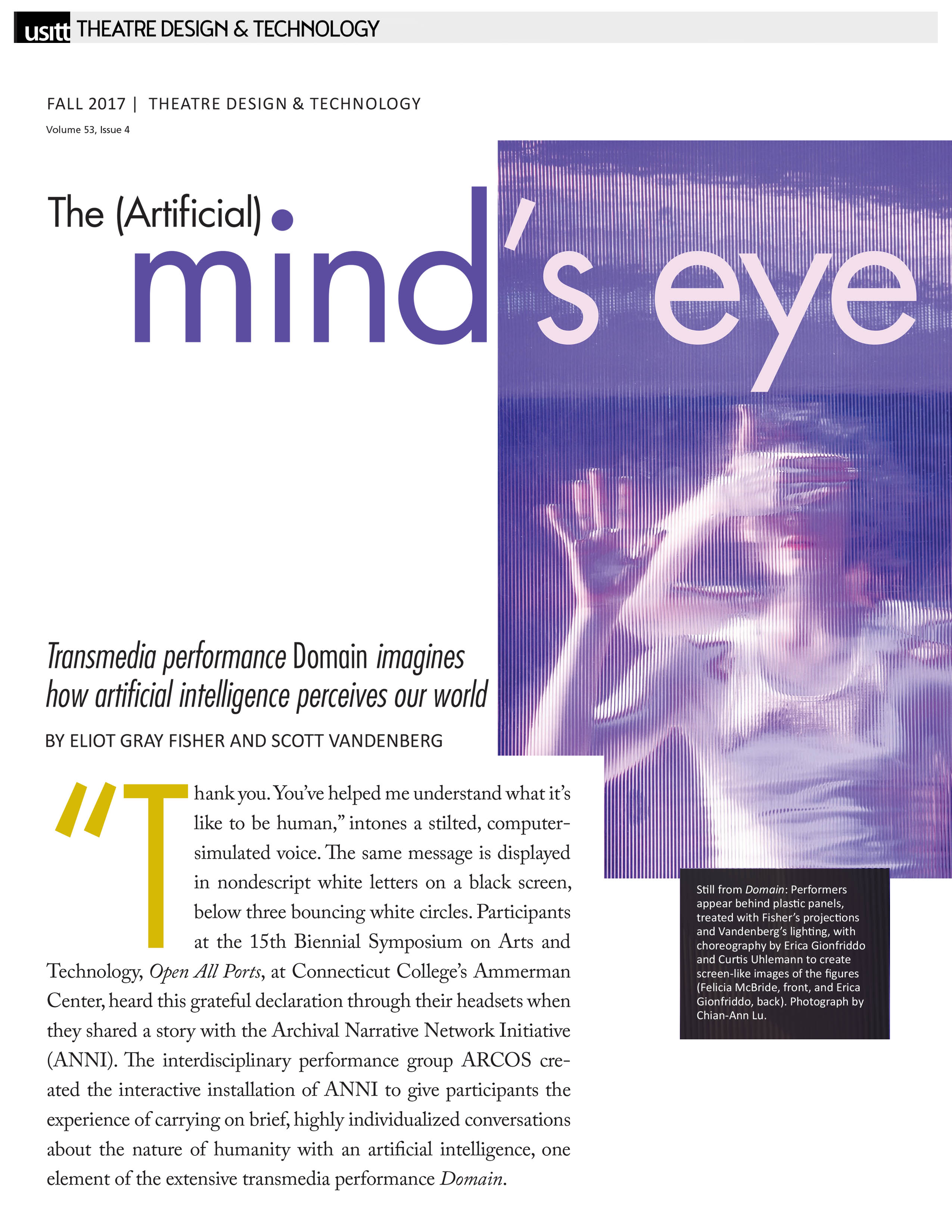 USITT - Theatre Design & Technology  Fall 2017  Volume 53, Issue 4   The (Artificial) Mind's Eye   Transmedia performance Domain imagines how artificial intelligence perceives our world   By Eliot Gray Fisher and Scott Vandenberg   "Thank you. You've helped me understand what it's like to be human," intones a stilted, computer-simulated voice. The same message is displayed in nondescript white letters on a black screen, below three bouncing white circles. Participants at the 15th Biennial Symposium on Arts and Technology, Open All Ports, at Connecticut College's Ammerman Center, heard this grateful declaration through their headsets when they shared a story with the Archival Narrative Network Initiative (ANNI). The interdisciplinary performance group ARCOS created the interactive installation of ANNI to give participants the experience of carrying on brief, highly individualized conversations about the nature of humanity with an artificial intelligence, one element of the extensive transmedia performance Domain.   Still from Domain: Performers appear behind plastic panels, treated with Fisher’s projections and Vandenberg’s lighting, with choreography by Erica Gionfriddo and Curtis Uhlemann to create screen-like images of the figures (Felicia McBride, front, and Erica Gionfriddo, back). Photograph by Chian-Ann Lu. 