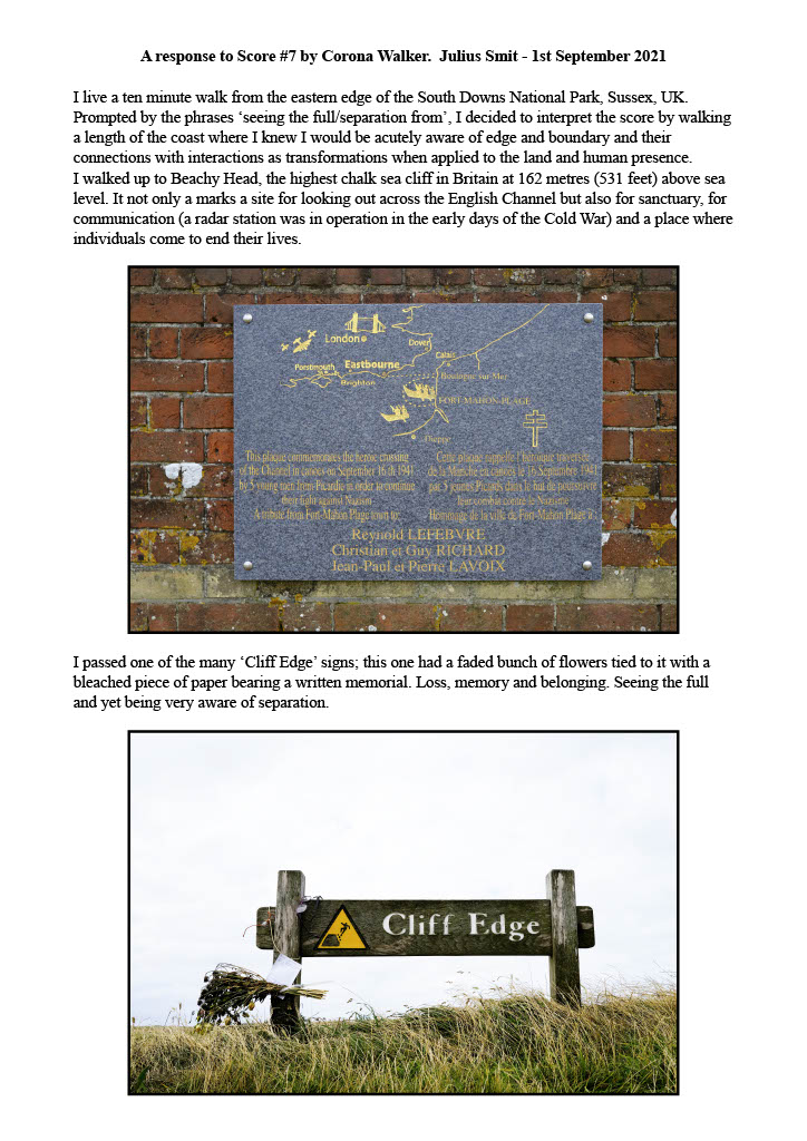 Writing with two photographs: A response to Score #7 by Corona Walker. Julius Smit - 1st September 2021 I live a ten minute walk from the eastern edge of the South Downs National Park, Sussex, UK. Prompted by the phrases ‘seeing the full/separation from’, I decided to interpret the score by walking a length of the coast where I knew I would be acutely aware of edge and boundary and their connections with interactions as transformations when applied to the land and human presence. I walked up to Beachy Head, the highest chalk sea cliff in Britain at 162 metres (531 feet) above sea level. It not only a marks a site for looking out across the English Channel but also for sanctuary, for communication (a radar station was in operation in the early days of the Cold War) and a place where individuals come to end their lives. The picture beneath shows a plaque on a brick wall; the plaque commemorates the heroic crossing of the channel by 5 young men in an attempt to continue their fight against the Nazis. Below reads more text stating "I passed one of the many ‘Cliff Edge’ signs; this one had a faded bunch of flowers tied to it with a bleached piece of paper bearing a written memorial. Loss, memory and belonging. Seeing the full and yet being very aware of separation." Below that is another picture, this time depicting a sign that says cliff edge with some sky visible in the background as well as long green grass.