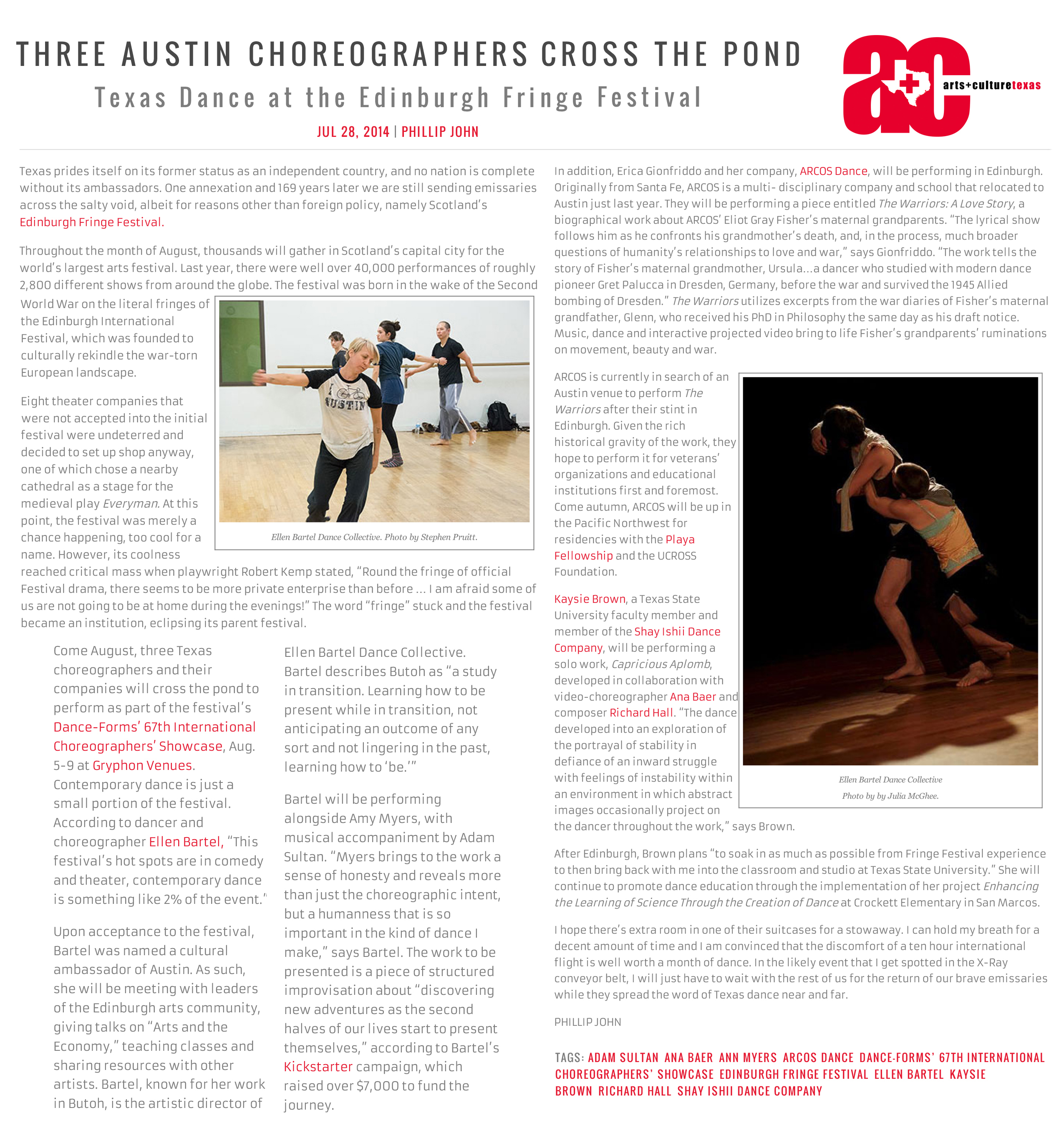 Three Austin Choreographers Cross the Pond  Texas Dance at the Edinburgh Fringe Festival   by Phillip John, July 28, 2014   Texas prides itself on its former status as an independent country, and no nation is complete without its ambassadors. One annexation and 169 years later we are still sending emissaries across the salty void, albeit for reasons other than foreign policy, namely Scotland’s Edinburgh Fringe Festival.  Photo by Stephen Pruitt: Ellen Bartel Dance Collective.   Throughout the month of August, thousands will gather in Scotland’s capital city for the world’s largest arts festival. Last year, there were well over 40,000 performances of roughly 2,800 different shows from around the globe. The festival was born in the wake of the Second World War on the literal fringes of the Edinburgh International Festival, which was founded to culturally rekindle the war-torn European landscape.   Eight theater companies that were not accepted into the initial festival were undeterred and decided to set up shop anyway, one of which chose a nearby cathedral as a stage for the medieval play Everyman. At this point, the festival was merely a chance happening, too cool for a name. However, its coolness reached critical mass when playwright Robert Kemp stated, “Round the fringe of official Festival drama, there seems to be more private enterprise than before … I am afraid some of us are not going to be at home during the evenings!” The word “fringe” stuck and the festival became an institution, eclipsing its parent festival.   Come August, three Texas choreographers and their companies will cross the pond to perform as part of the festival’s Dance-Forms’ 67th International Choreographers’ Showcase, Aug. 5-9 at Gryphon Venues. Contemporary dance is just a small portion of the festival. According to dancer and choreographer Ellen Bartel, “This festival’s hot spots are in comedy and theater, contemporary dance is something like 2% of the event.”   Upon acceptance to the festival, Bartel was named a cultural ambassador of Austin. As such, she will be meeting with leaders of the Edinburgh arts community, giving talks on “Arts and the Economy,” teaching classes and sharing resources with other artists. Bartel, known for her work in Butoh, is the artistic director of  Ellen Bartel Dance Collective. Bartel describes Butoh as “a study in transition. Learning how to be present while in transition, not anticipating an outcome of any sort and not lingering in the past, learning how to ‘be.’”   Bartel will be performing alongside Amy Myers, with musical accompaniment by Adam Sultan. “Myers brings to the work a sense of honesty and reveals more than just the choreographic intent, but a humanness that is so important in the kind of dance I make,” says Bartel. The work to be presented is a piece of structured improvisation about “discovering new adventures as the second halves of our lives start to present themselves,” according to Bartel’s Kickstarter campaign, which raised over $7,000 to fund the journey.   In addition, Erica Gionfriddo and her company, ARCOS Dance, will be performing in Edinburgh. Originally from Santa Fe, ARCOS is a multi- disciplinary company and school that relocated to Austin just last year. They will be performing a piece entitled The Warriors: A Love Story, a biographical work about ARCOS’ Eliot Gray Fisher’s maternal grandparents. “The lyrical show follows him as he confronts his grandmother’s death, and, in the process, much broader questions of humanity’s relationships to love and war,” says Gionfriddo. “The work tells the story of Fisher’s maternal grandmother, Ursula…a dancer who studied with modern dance pioneer Gret Palucca in Dresden, Germany, before the war and survived the 1945 Allied bombing of Dresden.” The Warriors utilizes excerpts from the war diaries of Fisher’s maternal grandfather, Glenn, who received his PhD in Philosophy the same day as his draft notice. Music, dance and interactive projected video bring to life Fisher’s grandparents’ ruminations on movement, beauty and war.   Photo by by Julia McGhee: Ellen Bartel Dance Collective.   ARCOS is currently in search of an Austin venue to perform The Warriors after their stint in Edinburgh. Given the rich historical gravity of the work, they hope to perform it for veterans’ organizations and educational institutions first and foremost. Come autumn, ARCOS will be up in the Pacific Northwest for residencies with the Playa Fellowship and the UCROSS Foundation.   Kaysie Brown, a Texas State University faculty member and member of the Shay Ishii Dance Company, will be performing a solo work, Capricious Aplomb, developed in collaboration with video-choreographer Ana Baer and composer Richard Hall. “The dance developed into an exploration of the portrayal of stability in defiance of an inward struggle with feelings of instability within an environment in which abstract images occasionally project on the dancer throughout the work,” says Brown.   After Edinburgh, Brown plans “to soak in as much as possible from Fringe Festival experience to then bring back with me into the classroom and studio at Texas State University.” She will continue to promote dance education through the implementation of her project Enhancing the Learning of Science Through the Creation of Dance at Crockett Elementary in San Marcos.   I hope there’s extra room in one of their suitcases for a stowaway. I can hold my breath for a decent amount of time and I am convinced that the discomfort of a ten hour international flight is well worth a month of dance. In the likely event that I get spotted in the X-Ray conveyor belt, I will just have to wait with the rest of us for the return of our brave emissaries while they spread the word of Texas dance near and far.   Phillip John  Tags: Adam Sultan, Ana Baer, Ann Myers, ARCOS Dance, Dance-Forms' 67th International Choreographers' Showcase, Edinburgh Fringe Festival, Ellen Bartel, Kaysie Brown, Richard Hall, Shay Ishii Dance Company
