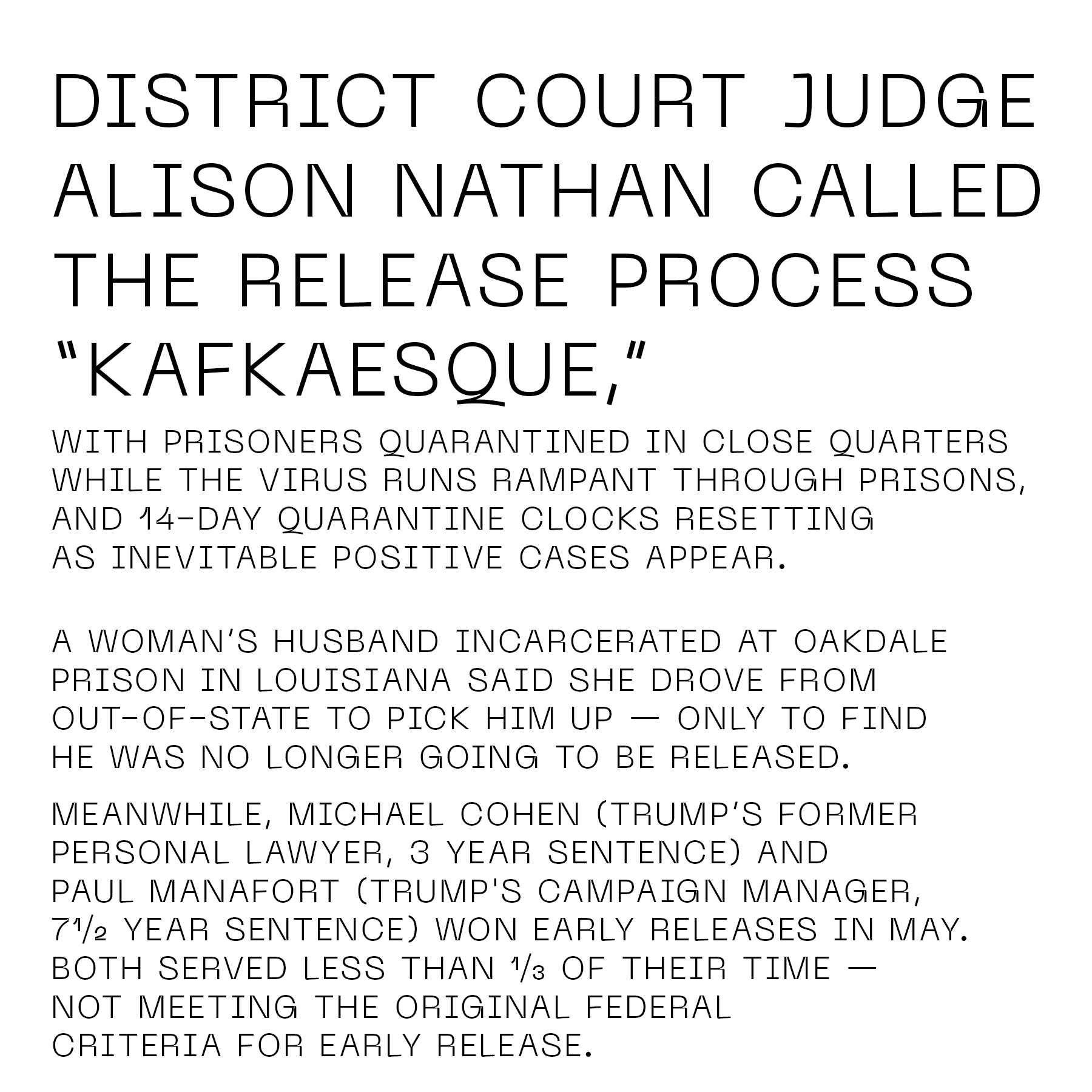 District Court Judge Alison Nathan called the release process “Kafkaesque,” with prisoners quarantined in close quarters while the virus runs rampant through prisons, and 14-day quarantine clocks resetting as inevitable positive cases appear. A woman’s husband incarcerated at Oakdale prison in Louisiana said she drove from out-of-state to pick him up — only to find he was no longer going to be released. Meanwhile, Michael Cohen (Trump’s former personal lawyer, three year sentence) and Paul Manafort (Trump's campaign manager, seven and a half year sentence) won early releases in May. Both served less than a third of their time — not meeting the original federal criteria for early release.