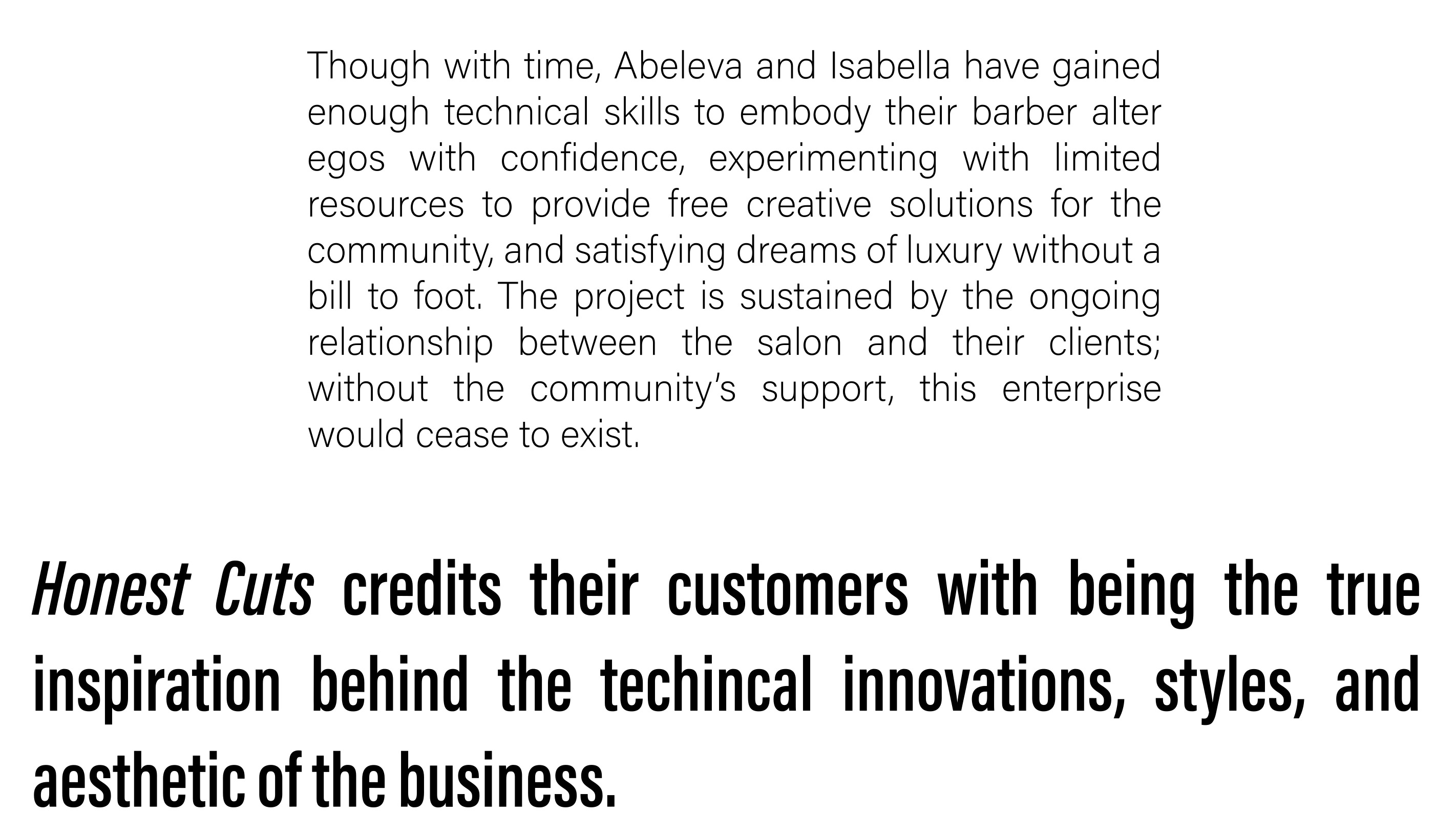 Though with time, Abeleva and Isabella have gained enough technical skills to embody their barber alter egos with confidence, experimenting with limited resources to provide free creative solutions for the community, and satisfying dreams of luxury without a bill to foot. The project is sustained by the ongoing relationship between the salon and their clients; without the community’s support, this enterprise would cease to exist. Honest Cuts credits their customers with being the true inspiration behind the technical innovations, styles, and aesthetic of the business. 