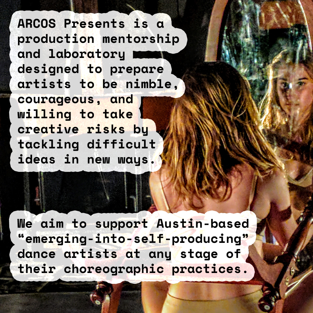 ARCOS Presents is a production mentorship and laboratory designed to prepare artists to be nimble, courageous, and willing to take creative risks by tackling difficult ideas in new ways. We aim to support Austin-based “emerging-into-self-producing” dance artist at any stage of their choreographic practice. Image behind text shows a dramatically lit dancer with shoulder-length brown hair and beige skin wearing tan underwear, facing away from us seated inside the wooden frame of a large oval mirror, their face in the reflection gazing intensely.