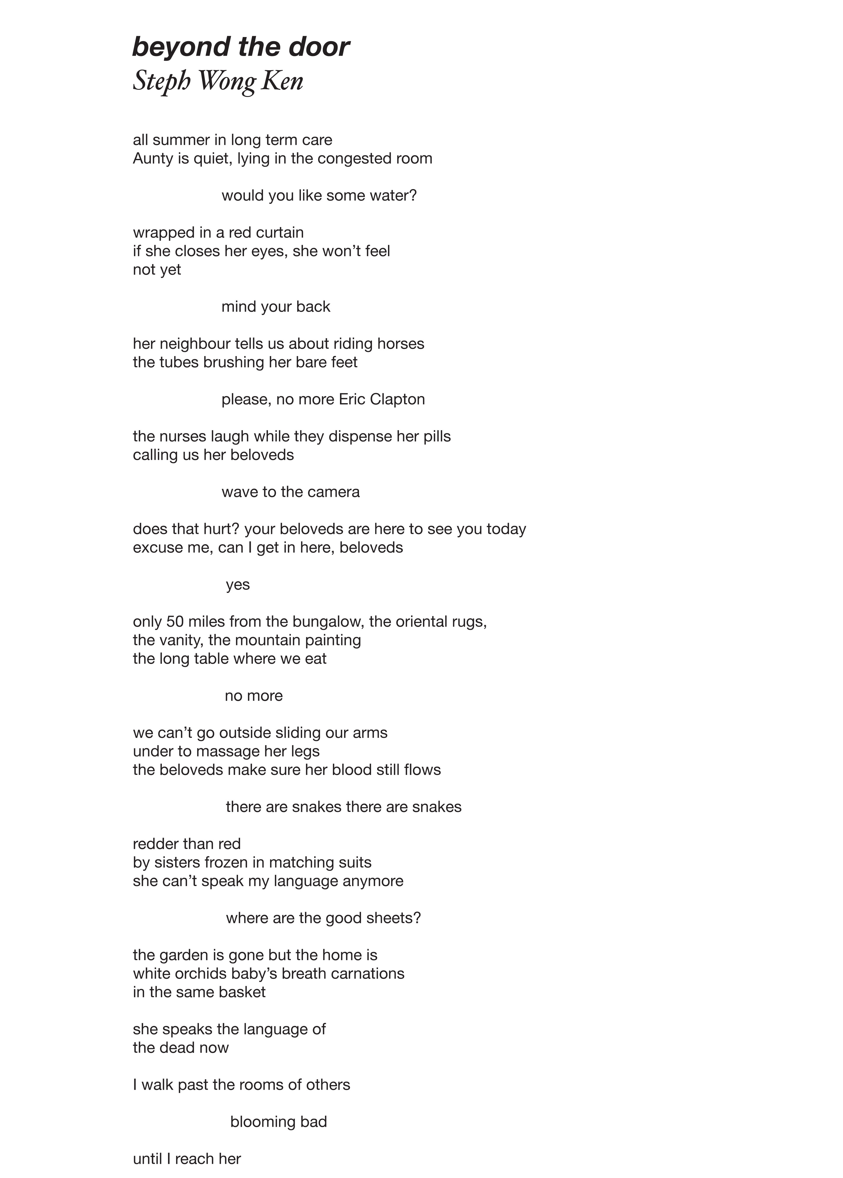 beyond the door, a poem by Steph Wong Ken,   beyond the door    all summer in long term care Aunty is quiet, lying in the congested room   would you like some water?   wrapped in a red curtain if she closes her eyes, she won’t feel not yet   mind your back   her neighbour tells us about riding horses the tubes brushing her bare feet   please, no more Eric Clapton   the nurses laugh while they dispense her pills calling us her beloveds   wave to the camera   does that hurt? your beloveds are here to see you today excuse me, can I get in here, beloveds   yes   only 50 miles from the bungalow, the oriental rugs, the vanity, the mountain painting the long table where we eat                            	no more   we can’t go outside sliding our arms under to massage her legs the beloveds make sure her blood still flows   there are snakes there are snakes   redder than red by sisters frozen in matching suits she can’t speak my language anymore   where are the good sheets?   the garden is gone but the home is white orchids baby’s breath carnations in the same basket   she speaks the language of the dead now   I walk past the rooms of others   blooming bad   until I reach her