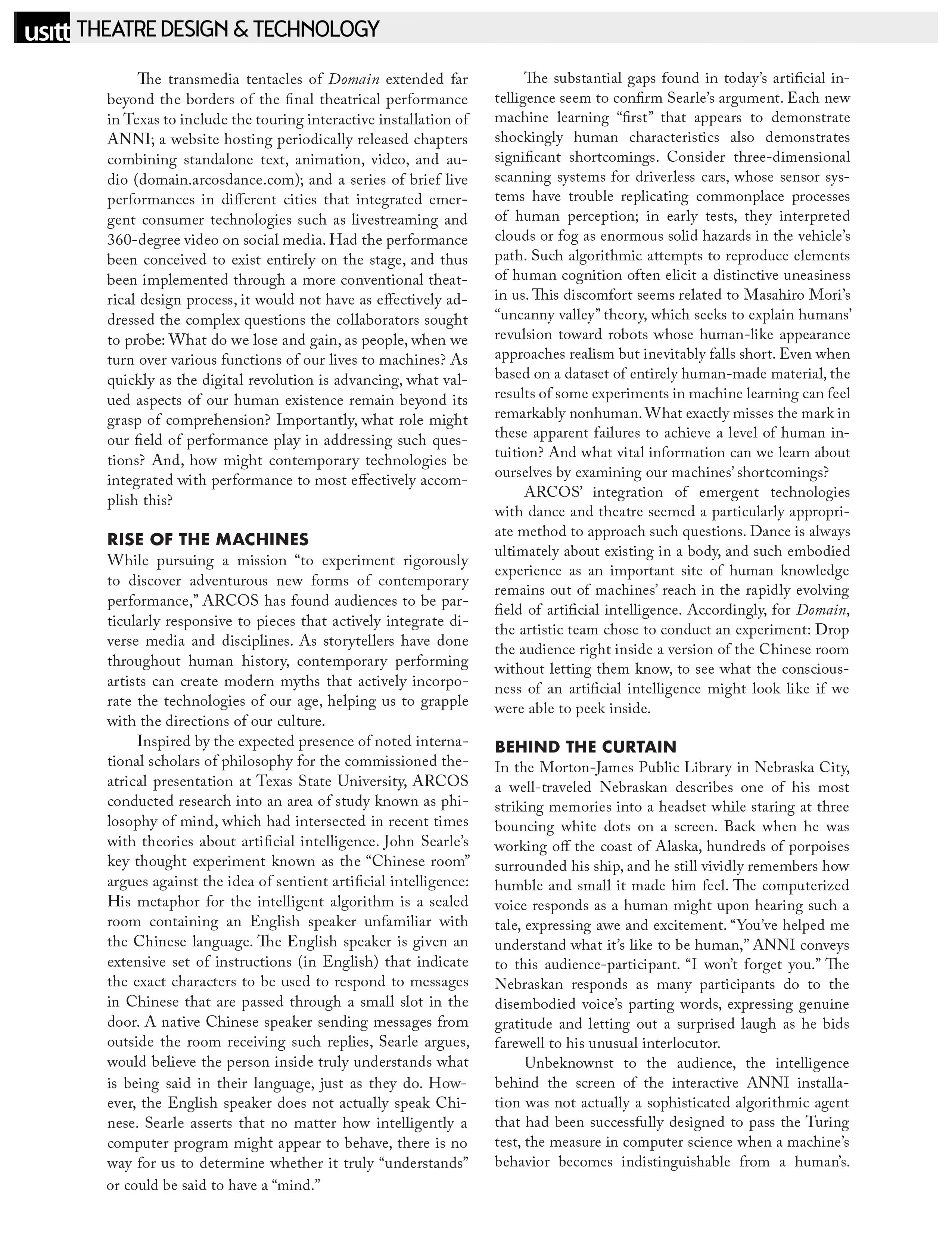 USITT - Theatre Design & Technology   The transmedia tentacles of Domain extended far beyond the borders of the final theatrical performance in Texas to include the touring interactive installation of ANNI; a website hosting periodically released chapters combining standalone text, animation, video, and audio (domain.arcosdance.com); and a series of brief live performances in different cities that integrated emergent consumer technologies such as livestreaming and 360-degree video on social media. Had the performance been conceived to exist entirely on the stage, and thus been implemented through a more conventional theatrical design process, it would not have as effectively addressed the complex questions the collaborators sought to probe: What do we lose and gain, as people, when we turn over various functions of our lives to machines? As quickly as the digital revolution is advancing, what valued aspects of our human existence remain beyond its grasp of comprehension? Importantly, what role might our field of performance play in addressing such questions? And, how might contemporary technologies be integrated with performance to most effectively accomplish this?   RISE OF THE MACHINES   While pursuing a mission "to experiment rigorously to discover adventurous new forms of contemporary performance," ARCOS has found audiences to be particularly responsive to pieces that actively integrate diverse media and disciplines. As storytellers have done throughout human history, contemporary performing artists can create modern myths that actively incorporate the technologies of our age, helping us to grapple with the directions of our culture.   Inspired by the expected presence of noted international scholars of philosophy for the commissioned theatrical presentation at Texas State University, ARCOS conducted research into an area of study known as philosophy of mind, which had intersected in recent times with theories about artificial intelligence. John Searle's key thought experiment known as the "Chinese room" argues against the idea of sentient artificial intelligence: His metaphor for the intelligent algorithm is a sealed room containing an English speaker unfamiliar with the Chinese language. The English speaker is given an extensive set of instructions (in English) that indicate the exact characters to be used to respond to messages in Chinese that are passed through a small slot in the door. A native Chinese speaker sending messages from outside the room receiving such replies, Searle argues, would believe the person inside truly understands what is being said in their language, just as they do. However, the English speaker does not actually speak Chinese. Searle asserts that no matter how intelligently a computer program might appear to behave, there is no way for us to determine whether it truly "understands" or could be said to have a "mind."  The substantial gaps found in today's artificial intelligence seem to confirm Searle's argument. Each new machine learning "first" that appears to demonstrate shockingly human characteristics also demonstrates significant shortcomings. Consider three-dimensional scanning systems for driverless cars, whose sensor systems have trouble replicating commonplace processes of human perception; in early tests, they interpreted clouds or fog as enormous solid hazards in the vehicle's path. Such algorithmic attempts to reproduce elements of human cognition often elicit a distinctive uneasiness in us. This discomfort seems related to Masahiro Mori's "uncanny valley" theory, which seeks to explain humans' revulsion toward robots whose human-like appearance approaches realism but inevitably falls short. Even when based on a dataset of entirely human-made material, the results of some experiments in machine learning can feel remarkably nonhuman. What exactly misses the mark in these apparent failures to achieve a level of human intuition? And what vital information can we learn about ourselves by examining our machines' shortcomings?   ARCOS' integration of emergent technologies with dance and theatre seemed a particularly appropriate method to approach such questions. Dance is always ultimately about existing in a body, and such embodied experience as an important site of human knowledge remains out of machines' reach in the rapidly evolving field of artificial intelligence. Accordingly, for Domain, the artistic team chose to conduct an experiment: Drop the audience right inside a version of the Chinese room without letting them know, to see what the consciousness of an artificial intelligence might look like if we were able to peek inside.   BEHIND THE CURTAIN   In the Morton-James Public Library in Nebraska City, a well-traveled Nebraskan describes one of his most striking memories into a headset while staring at three bouncing white dots on a screen. Back when he was working off the coast of Alaska, hundreds of porpoises surrounded his ship, and he still vividly remembers how humble and small it made him feel. The computerized voice responds as a human might upon hearing such a tale, expressing awe and excitement. "You've helped me understand what it's like to be human," ANNI conveys to this audience-participant. "I won't forget you." The Nebraskan responds as many participants do to the disembodied voice's parting words, expressing genuine gratitude and letting out a surprised laugh as he bids farewell to his unusual interlocutor. Unbeknownst to the audience, the intelligence behind the screen of the interactive ANNI installation was not actually a sophisticated algorithmic agent that had been successfully designed to pass the Turing test, the measure in computer science when a machine's behavior becomes indistinguishable from a human's. 