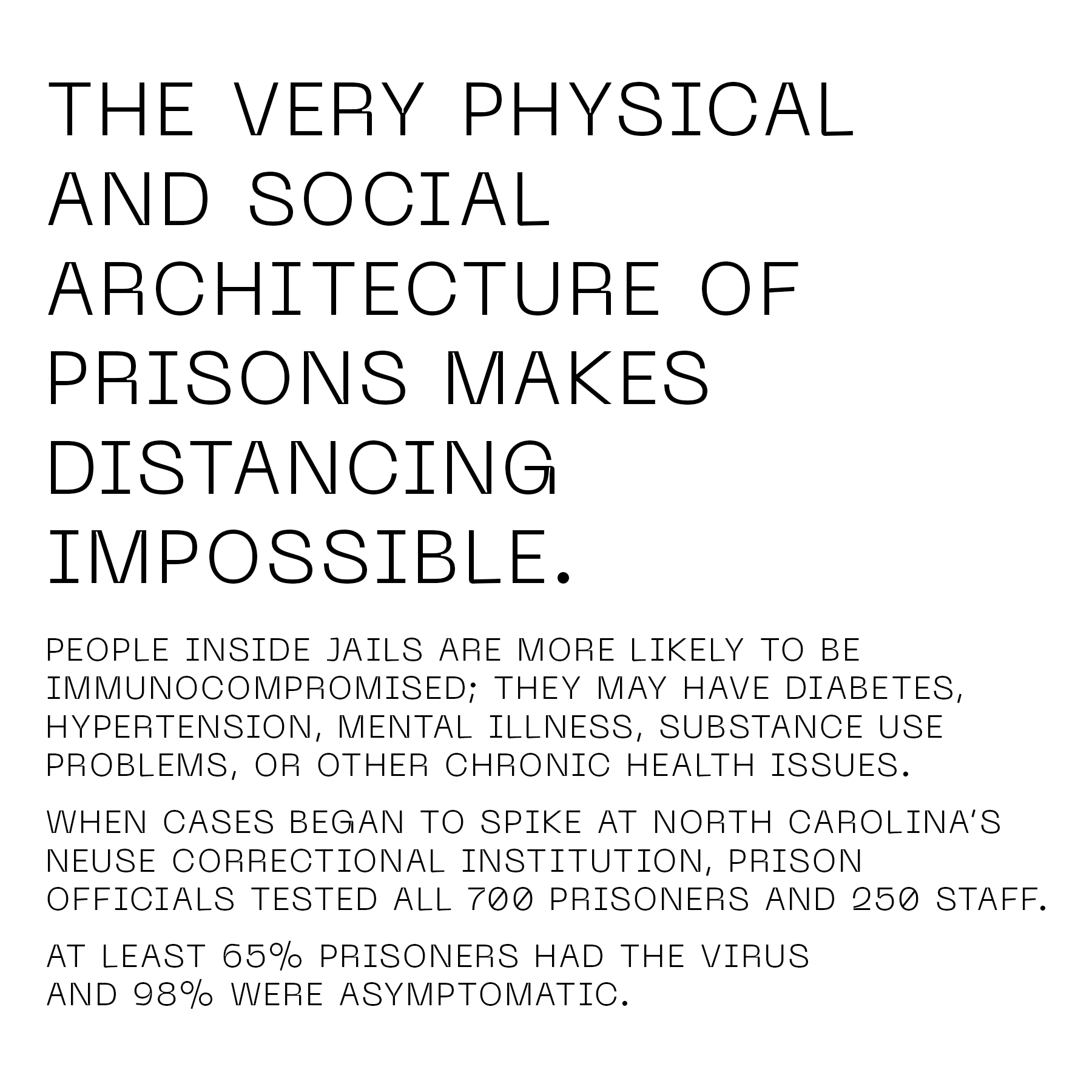 The very physical and social architecture of prisons makes distancing impossible. People inside jails are more likely to be immunocompromised; they may have diabetes, hypertension, mental illness, substance use problems, or other chronic health issues. When cases began to spike at North Carolina’s Neuse Correctional Institution, prison officials tested all 700 prisoners and 250 staff. At least 65 percent prisoners had the virus and 98 percent were asymptomatic.