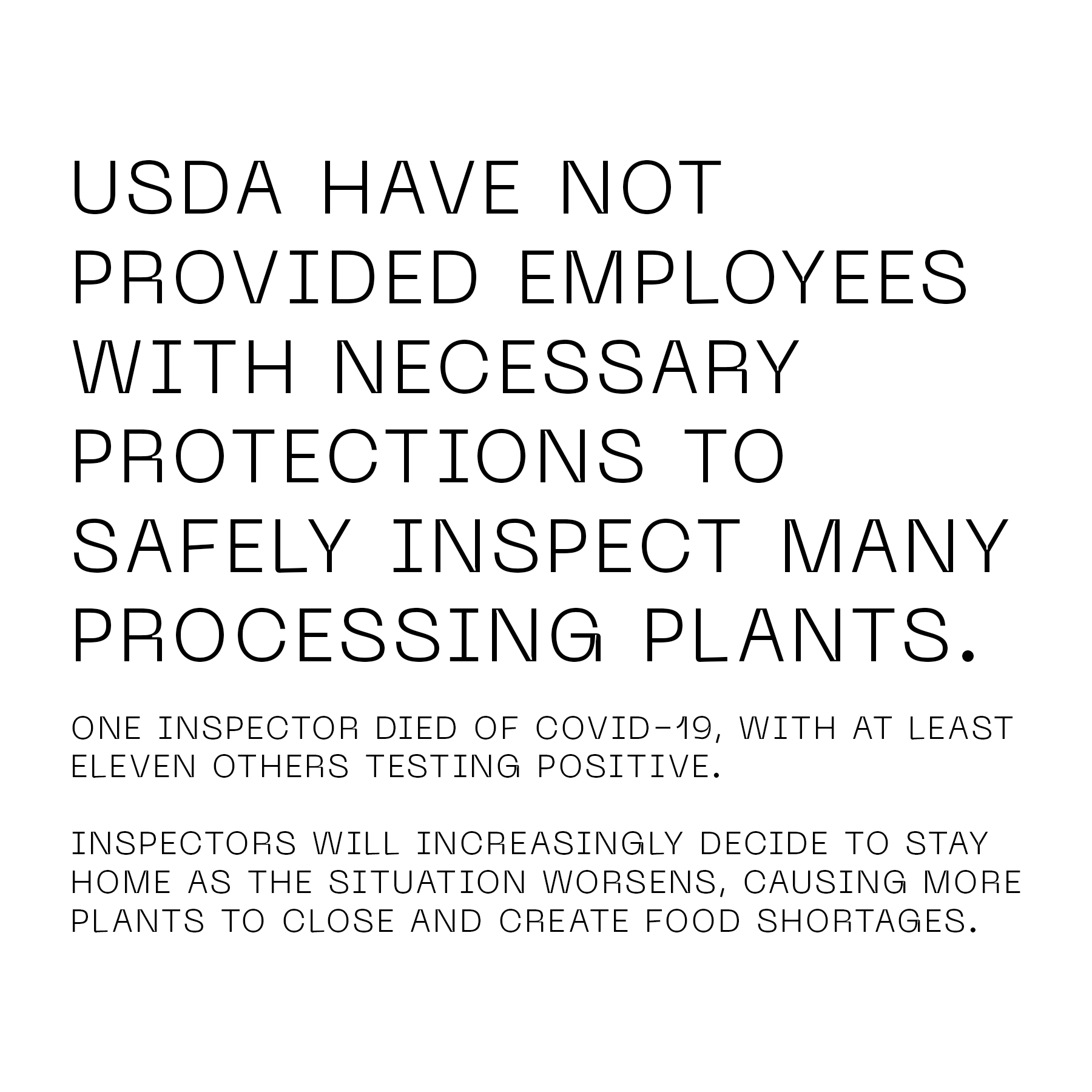 USDA have not provided employees with necessary protections to safely inspect many processing plants. One inspector died of COVID-19, with at least 11 others testing positive. Inspectors will increasingly decide to stay home as the situation worsens, causing more plants to close and create food shortages.