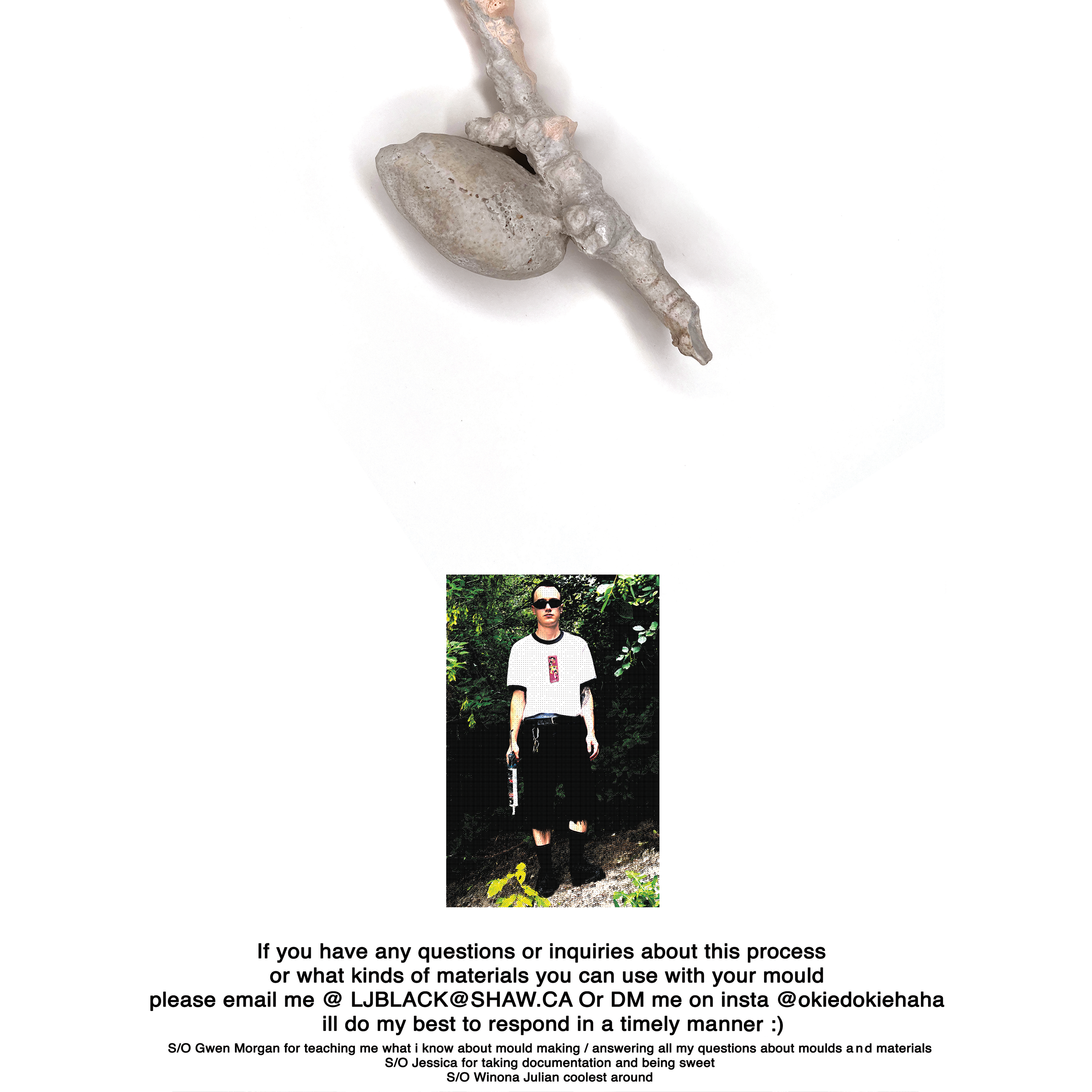 If you have any questions or inquiries about this process  or what kinds of materials you can use with your mold please email me @ LJBLACK@SHAW.CA Or DM me on insta @okiedokiehaha i'll do my best to respond in a timely manner. 				 					 						 Liam J. Black (he/him) is a visual artist based in Treaty 7 Territory (Mohkinstis/Calgary, Alberta). He completed his BFA at Alberta University of the Arts (2021) with a major in Painting and a minor in Printmaking. His work explores slowness :)