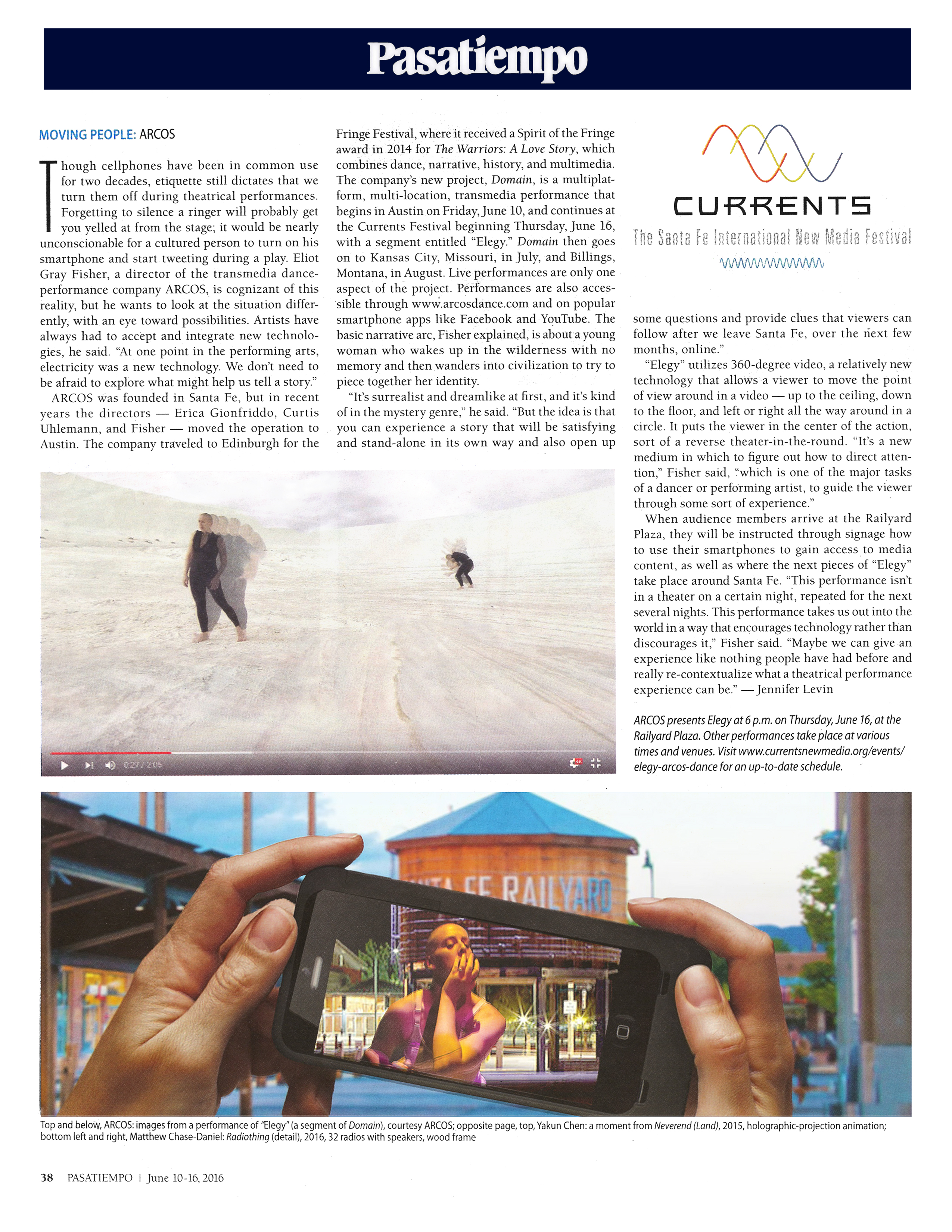 Pasatiempo  Moving people: ARCOS  by Jennifer Levin, June 10, 2016, page 38  Though cellphones have been in common use for two decades, etiquette still dictates that we turn them off during theatrical performances. Forgetting to silence a ringer will probably get you yelled at from the stage; it would be nearly unconscionable for a cultured person to turn on his smartphone and start tweeting during a play. Eliot Gray Fisher, a director of the transmedia dance-performance company ARCOS, is cognizant of this reality, but he wants to look at the situation differently, with an eye toward possibilities. Artists have always had to accept and integrate new technologies, he said. “At one point in the performing arts, electricity was a new technology. We don’t need to be afraid to explore what might help us tell a story.”  ARCOS was founded in Santa Fe, but in recent years the directors — Erica Gionfriddo, Curtis Uhlemann, and Fisher — moved the operation to Austin. The company traveled to Edinburgh for the Fringe Festival, where it received a Spirit of the Fringe award in 2014 for The Warriors: A Love Story, which combines dance, narrative, history, and multimedia. The company’s new project, Domain, is a multiplatform, multi-location, transmedia performance that begins in Austin on Friday, June 10, and continues at the Currents Festival beginning Thursday, June 16, with a segment entitled “Elegy.” Domain then goes on to Kansas City, Missouri, in July, and Billings, Montana, in August. Live performances are only one aspect of the project. Performances are also accessible through www.arcosdance.com and on popular smartphone apps like Facebook and YouTube. The basic narrative arc, Fisher explained, is about a young woman who wakes up in the wilderness with no memory and then wanders into civilization to try to piece together her identity.  “It’s surrealist and dreamlike at first, and it’s kind of in the mystery genre,” he said. “But the idea is that you can experience a story that will be satisfying and stand-alone in its own way and also open up some questions and provide clues that viewers can follow after we leave Santa Fe, over the next few months, online.”  “Elegy” utilizes 360-degree video, a relatively new technology that allows a viewer to move the point of view around in a video — up to the ceiling, down to the floor, and left or right all the way around in a circle. It puts the viewer in the center of the action, sort of a reverse theater-in-the-round. “It’s a new medium in which to figure out how to direct attention,” Fisher said, “which is one of the major tasks of a dancer or performing artist, to guide the viewer through some sort of experience.”  When audience members arrive at the Railyard Plaza, they will be instructed through signage how to use their smartphones to gain access to media content, as well as where the next pieces of “Elegy” take place around Santa Fe. “This performance isn’t in a theater on a certain night, repeated for the next several nights. This performance takes us out into the world in a way that encourages technology rather than discourages it,” Fisher said. “Maybe we can give an experience like nothing people have had before and really re-contextualize what a theatrical performance experience can be.”  ARCOS presents Elegy at 6 p.m. on Thursday, June 16, at the Railyard Plaza. Other performances take place at various times and venues. Visit www.currentsnewmedia.org/events/elegy-arcos-dance for an up-to-date schedule.