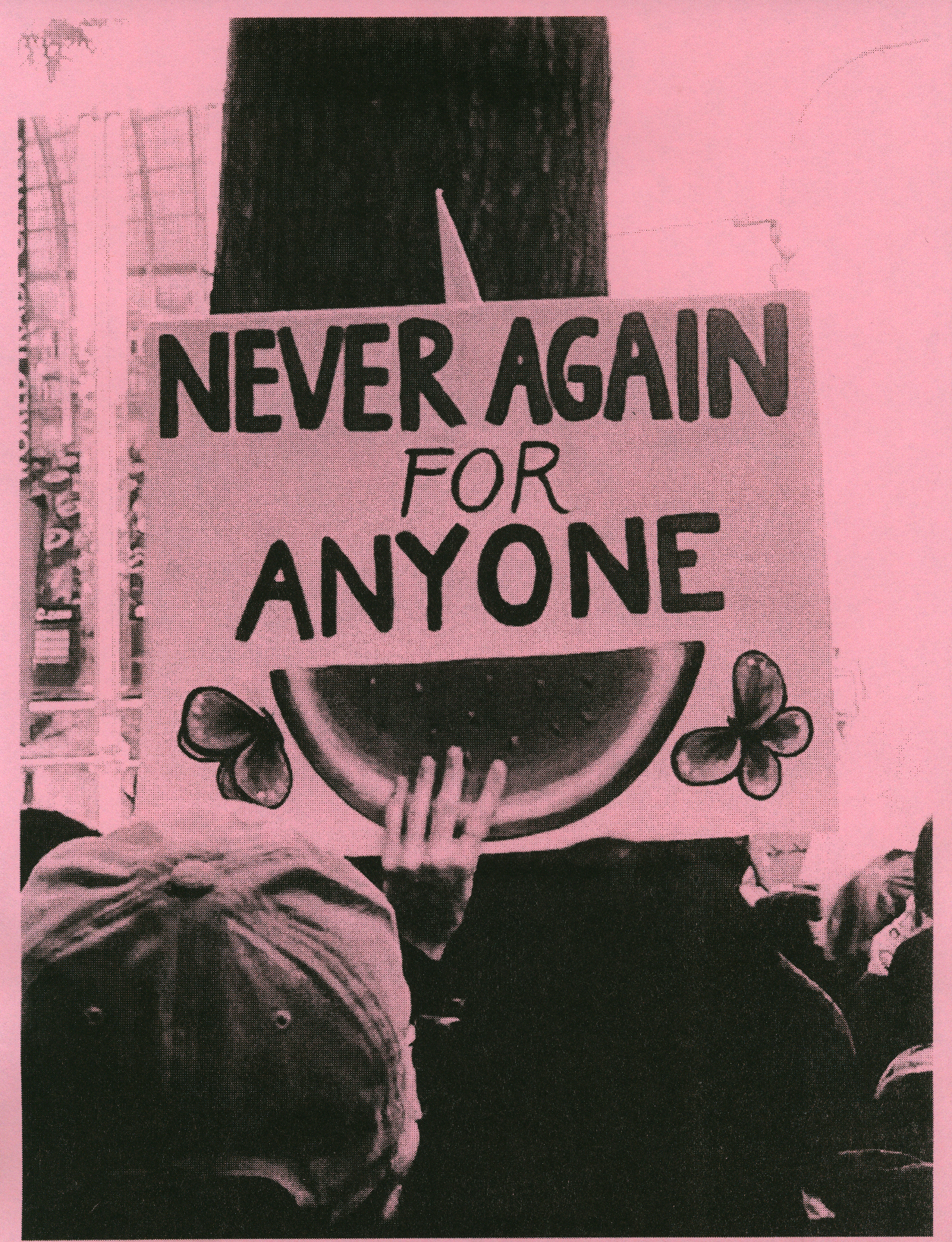A high contrast black and white photo of a lit hand holding a protest sign that reads “Never again for anyone” with a watermelon and accompanying butterflies is printed on muted pink paper. This sign is held in front of a tree trunk in the midst of a protest march.