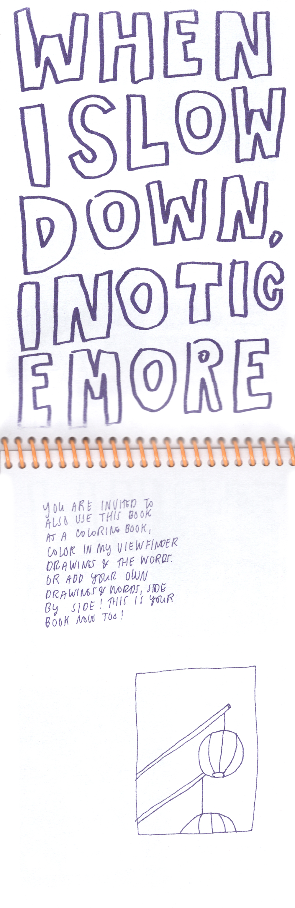 An open spread of a vertically bound zine, Risograph printed in purple ink on white paper, with a bright yellow coil. The top page has the phrase “When I slow down i notice more” in large block letters that fill the space, run together, and break lines at odd intervals, so you have to read it slowly to understand. The bottom page had a line drawing of two paper lantern looking objects hanging from sticks in a small rectangular box, with a bit of text inviting the reader to use the zine as a coloring book.