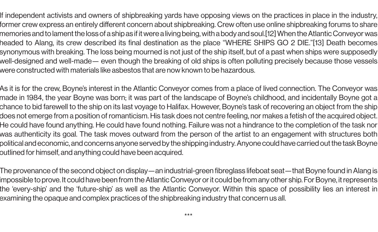 If independent activists and owners of shipbreaking yards have opposing views on the practices in place in the industry, former crew members express an entirely different concern about shipbreaking. Crew often use online shipbreaking forums to share memories and to lament the loss of a ship as if it were a living being, with a body and soul.[12] When the Atlantic Conveyor was headed to Alang, its crew described its final destination as the place “WHERE SHIPS GO 2 DIE.”[13] Death becomes synonymous with breaking. The loss being mourned is not just of the ship itself, but of a past when ships were supposedly well-designed and well-made— even though the breaking of old ships is often polluting precisely because those vessels were constructed with materials like asbestos that are now known to be hazardous.   As it is for the crew, Boyne’s interest in the Atlantic Conveyor comes from a place of lived connection. The Conveyor was made in 1984, the year Boyne was born; it was part of the landscape of Boyne’s childhood, and incidentally Boyne got a chance to bid farewell to the ship on its last voyage to Halifax. However, Boyne’s task of recovering an object from the ship does not emerge from a position of romanticism. His task does not centre feeling, nor makes a fetish of the acquired object. He could have found anything. He could have found nothing. Failure was not a hindrance to the completion of the task nor was authenticity its goal. The task moves outward from the person of the artist to an engagement with structures both political and economic, and concerns anyone served by the shipping industry. Anyone could have carried out the task Boyne outlined for himself, and anything could have been acquired.   The provenance of the second object on display—an industrial-green fibreglass lifeboat seat—that Boyne found in Alang is impossible to prove. It could have been from the Atlantic Conveyor or it could be from any other ship. For Boyne, it represents the ‘every-ship’ and the ‘future-ship’ as well as the Atlantic Conveyor. Within this space of possibility lies an interest in examining the opaque and complex practices of the shipbreaking industry that concern us all.