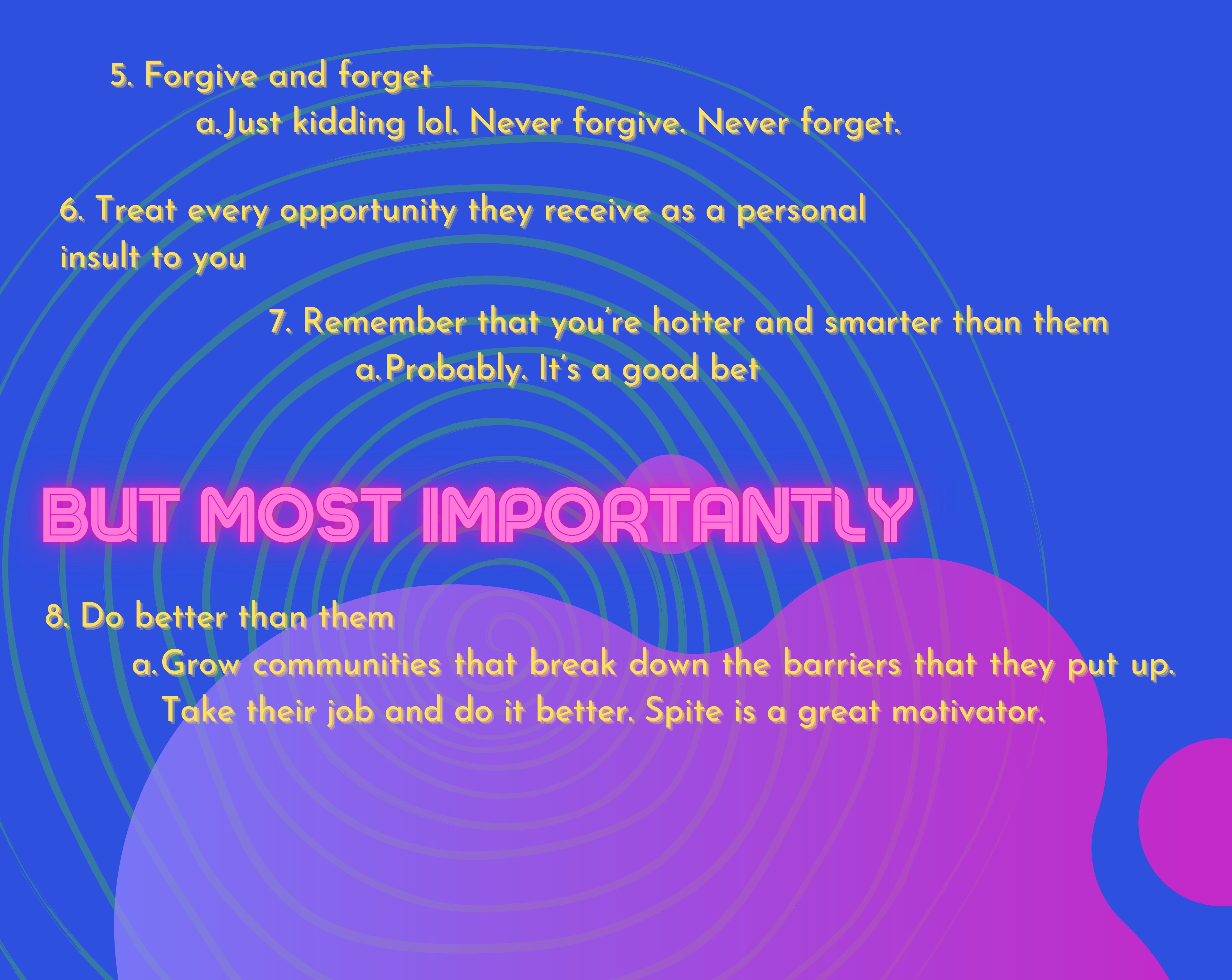 5. Forgive and forget Just kidding lol. Never forgive. Never forget. 6. Treat every opportunity they receive as a personal insult to you. 7. Remember that you’re hotter and smarter than them Probably. It’s a good bet. But Most Importantly, 8. Do better than them Grow communities that break down the barriers that they put up. Take their job and do it better. Spite is a great motivator.  