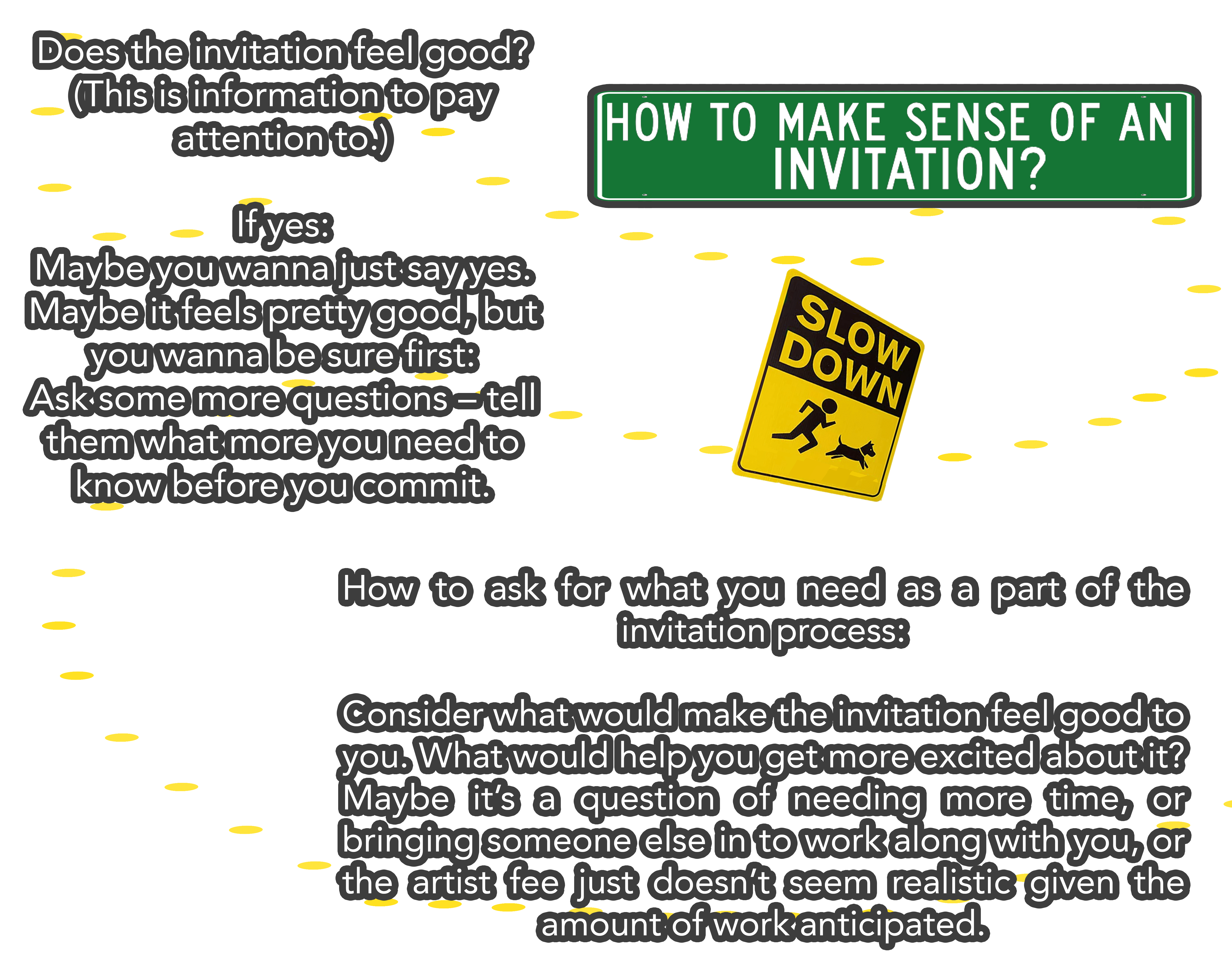 Does the invitation feel good? (This is information to pay attention to.) If yes: Maybe you wanna just say yes. Maybe it feels pretty good, but you wanna be sure first: Ask some more questions – tell them what more you need to know before you commit. How to ask for what you need as a part of the invitation process: Consider what would make the invitation feel good to you. What would help you get more excited about it? Maybe it’s a question of needing more time, or bringing someone else in to work along with you, or the artist fee just doesn’t seem realistic given the amount of work anticipated.
