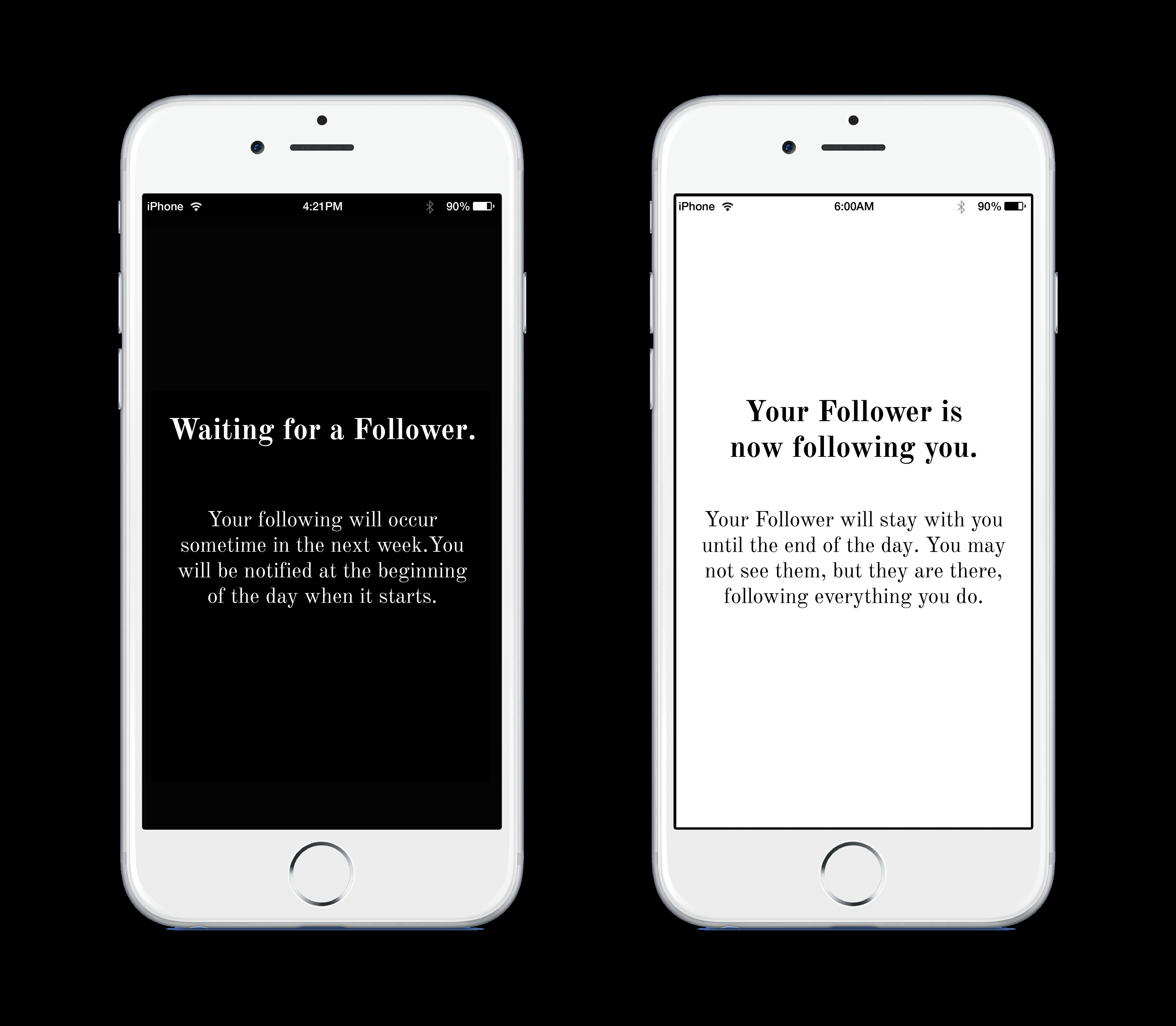 image with a black background with two white iphones showing parts of the follower app. On the left phone, the screen shots "waiting for a follower." as the header and "your following will occur sometime in the next week. You will be notified at the beginning of the day when it starts." as the text with black background. On the right iphone, it has "Your Follower is now following you." as the header and "Your Follower will stay with you until the end of the day. You may not see them, but they are there, following everything you do." as the text with white background.