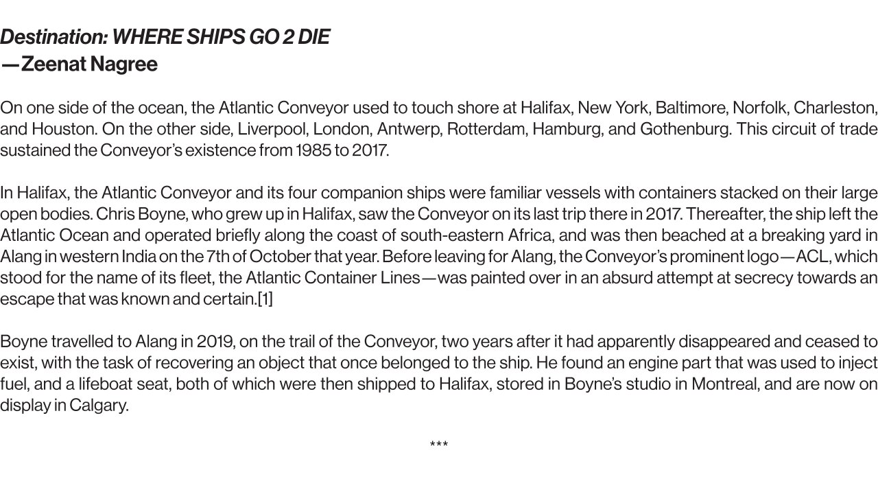 “Destination: WHERE SHIPS GO 2 DIE” ~ Zeenat Nagree   On one side of the ocean, the Atlantic Conveyor used to touch shore at Halifax, New York, Baltimore, Norfolk, Charleston, and Houston. On the other side, Liverpool, London, Antwerp, Rotterdam, Hamburg, and Gothenburg. This circuit of trade sustained the Conveyor’s existence from 1985 to 2017.   In Halifax, the Atlantic Conveyor and its four companion ships were familiar vessels with containers stacked on their large open bodies. Chris Boyne, who grew up in Halifax, saw the Conveyor on its last trip there in 2017. Thereafter, the ship left the Atlantic Ocean and operated briefly along the coast of south-eastern Africa, and was then beached at a breaking yard in Alang in western India on the 7th of October that year. Before leaving for Alang, the Conveyor’s prominent logo—ACL, which stood for the name of its fleet, the Atlantic Container Lines—was painted over in an absurd attempt at secrecy towards an escape that was known and certain.[1]   Boyne travelled to Alang in 2019, on the trail of the Conveyor, two years after it had apparently disappeared and ceased to exist, with the task of recovering an object that once belonged to the ship. He found an engine part that was used to inject fuel, and a lifeboat seat, both of which were then shipped to Halifax, stored in Boyne’s studio in Montreal, and are now on display in Calgary.