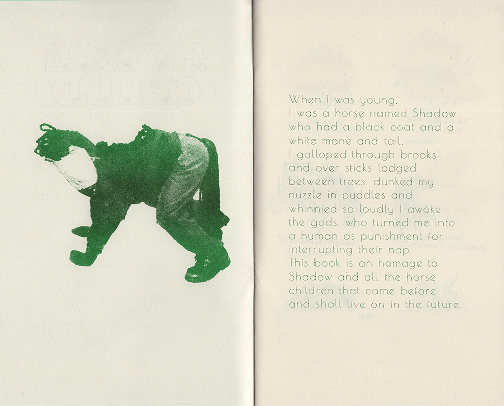 An open spread of the zine, risograph printed in green ink on cream paper. On the left page is a photograph of a child, in a handmade horse costume, including paper mask and a long ropey tail and main, posed on all fours like a horse. On the right page, in a thin font, is a poetic text about the author’s childhood experience of being a horse and a dedication Shadow, their childhood horse, and horse children everywhere.