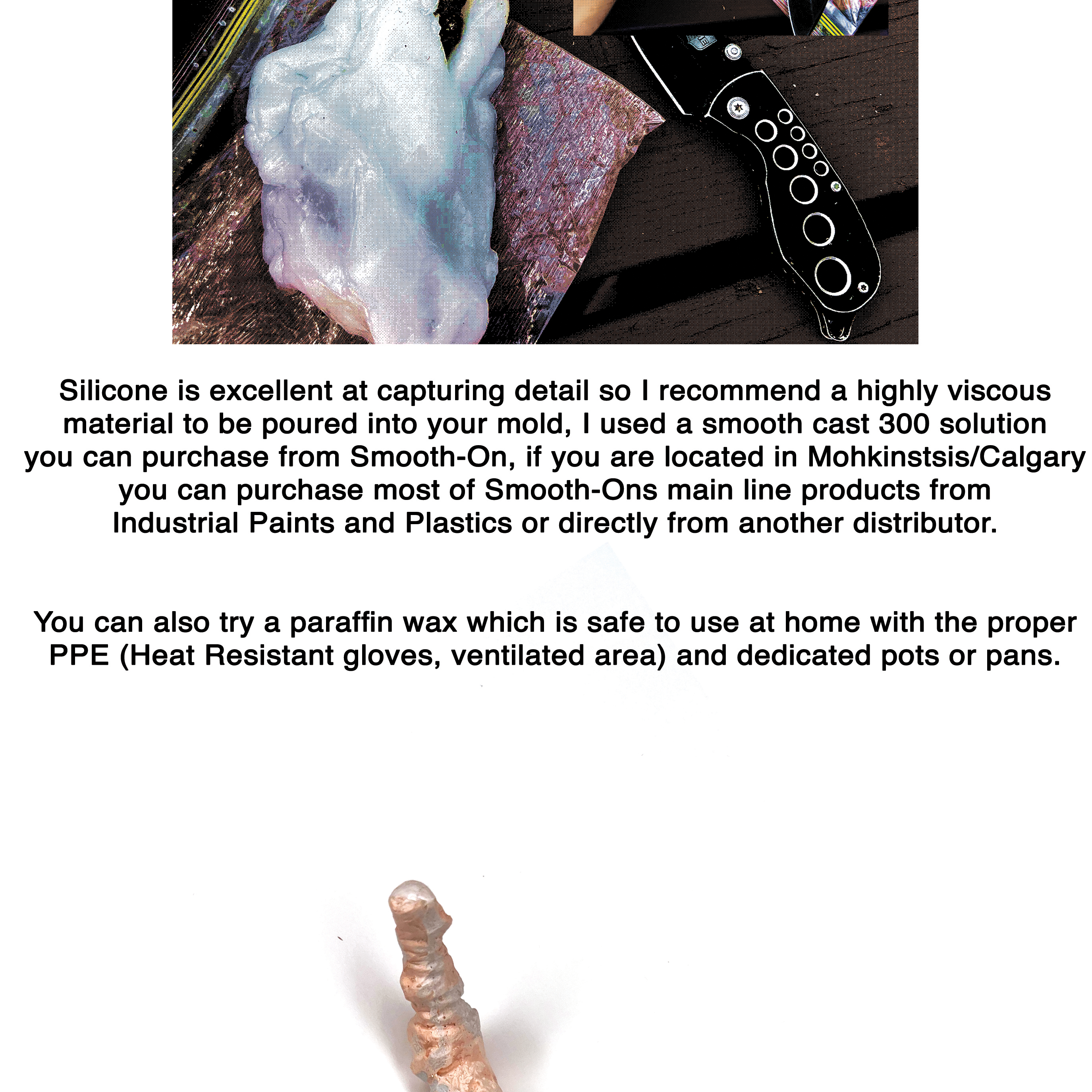 Silicone is excellent at capturing detail so I recommend a highly viscous material to be poured into your mold, I used a smooth cast 300 solution you can purchase from Smooth-On, if you are located in Mohkinstsis/Calgary you can purchase most of Smooth-Ons main line products from Industrial Paints and Plastics or directly from another distributor.  You can also try a paraffin wax which is safe to use at home with the proper PPE (Heat Resistant gloves, ventilated area) and dedicated pots or pans.