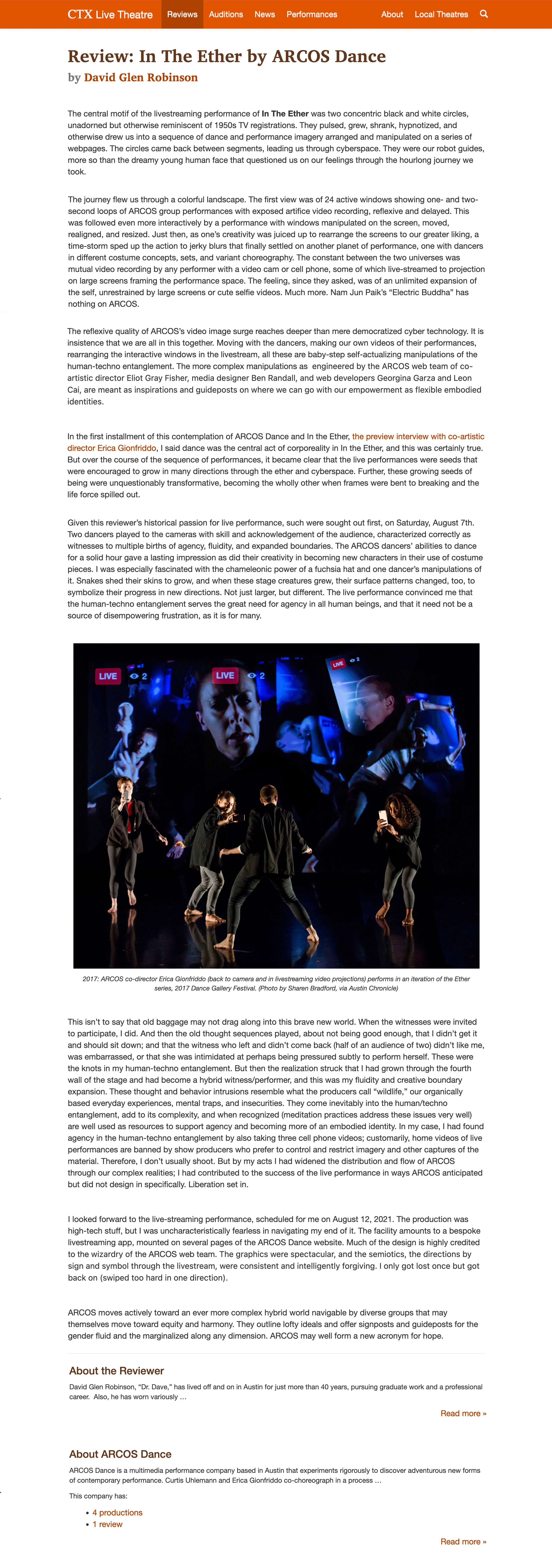  CTX Live Theatre  Review: In The Ether by ARCOS Dance by David Glen Robinson    The central motif of the livestreaming performance of In The Ether was two concentric black and white circles, unadorned but otherwise reminiscent of 1950s TV registrations. They pulsed, grew, shrank, hypnotized, and otherwise drew us into a sequence of dance and performance imagery arranged and manipulated on a series of webpages. The circles came back between segments, leading us through cyberspace. They were our robot guides, more so than the dreamy young human face that questioned us on our feelings through the hourlong journey we took.  The journey flew us through a colorful landscape. The first view was of 24 active windows showing one- and two-second loops of ARCOS group performances with exposed artifice video recording, reflexive and delayed. This was followed even more interactively by a performance with windows manipulated on the screen, moved, realigned, and resized. Just then, as one’s creativity was juiced up to rearrange the screens to our greater liking, a time-storm sped up the action to jerky blurs that finally settled on another planet of performance, one with dancers in different costume concepts, sets, and variant choreography. The constant between the two universes was mutual video recording by any performer with a video cam or cell phone, some of which live-streamed to projection on large screens framing the performance space. The feeling, since they asked, was of an unlimited expansion of the self, unrestrained by large screens or cute selfie videos. Much more. Nam Jun Paik’s “Electric Buddha” has nothing on ARCOS.  The reflexive quality of ARCOS’s video image surge reaches deeper than mere democratized cyber technology. It is insistence that we are all in this together. Moving with the dancers, making our own videos of their performances, rearranging the interactive windows in the livestream, all these are baby-step self-actualizing manipulations of the human-techno entanglement. The more complex manipulations as  engineered by the ARCOS web team of co-artistic director Eliot Gray Fisher, media designer Ben Randall, and web developers Georgina Garza and Leon Cai, are meant as inspirations and guideposts on where we can go with our empowerment as flexible embodied identities.  In the first installment of this contemplation of ARCOS Dance and In the Ether, the preview interview with co-artistic director Erica Gionfriddo, I said dance was the central act of corporeality in In the Ether, and this was certainly true. But over the course of the sequence of performances, it became clear that the live performances were seeds that were encouraged to grow in many directions through the ether and cyberspace. Further, these growing seeds of being were unquestionably transformative, becoming the wholly other when frames were bent to breaking and the life force spilled out.  Given this reviewer’s historical passion for live performance, such were sought out first, on Saturday, August 7th. Two dancers played to the cameras with skill and acknowledgement of the audience, characterized correctly as witnesses to multiple births of agency, fluidity, and expanded boundaries. The ARCOS dancers’ abilities to dance for a solid hour gave a lasting impression as did their creativity in becoming new characters in their use of costume pieces. I was especially fascinated with the chameleonic power of a fuchsia hat and one dancer’s manipulations of it. Snakes shed their skins to grow, and when these stage creatures grew, their surface patterns changed, too, to symbolize their progress in new directions. Not just larger, but different. The live performance convinced me that the human-techno entanglement serves the great need for agency in all human beings, and that it need not be a source of disempowering frustration, as it is for many.  This isn’t to say that old baggage may not drag along into this brave new world. When the witnesses were invited to participate, I did. And then the old thought sequences played, about not being good enough, that I didn’t get it and should sit down; and that the witness who left and didn’t come back (half of an audience of two) didn’t like me, was embarrassed, or that she was intimidated at perhaps being pressured subtly to perform herself. These were the knots in my human-techno entanglement. But then the realization struck that I had grown through the fourth wall of the stage and had become a hybrid witness/performer, and this was my fluidity and creative boundary expansion. These thought and behavior intrusions resemble what the producers call “wildlife,” our organically based everyday experiences, mental traps, and insecurities. They come inevitably into the human/techno entanglement, add to its complexity, and when recognized (meditation practices address these issues very well) are well used as resources to support agency and becoming more of an embodied identity. In my case, I had found agency in the human-techno entanglement by also taking three cell phone videos; customarily, home videos of live performances are banned by show producers who prefer to control and restrict imagery and other captures of the material. Therefore, I don’t usually shoot. But by my acts I had widened the distribution and flow of ARCOS through our complex realities; I had contributed to the success of the live performance in ways ARCOS anticipated but did not design in specifically. Liberation set in.    I looked forward to the live-streaming performance, scheduled for me on August 12, 2021. The production was high-tech stuff, but I was uncharacteristically fearless in navigating my end of it. The facility amounts to a bespoke livestreaming app, mounted on several pages of the ARCOS Dance website. Much of the design is highly credited to the wizardry of the ARCOS web team. The graphics were spectacular, and the semiotics, the directions by sign and symbol through the livestream, were consistent and intelligently forgiving. I only got lost once but got back on (swiped too hard in one direction).   ARCOS moves actively toward an ever more complex hybrid world navigable by diverse groups that may themselves move toward equity and harmony. They outline lofty ideals and offer signposts and guideposts for the gender fluid and the marginalized along any dimension. ARCOS may well form a new acronym for hope.   About the Reviewer David Glen Robinson, “Dr. Dave,” has lived off and on in Austin for just more than 40 years, pursuing graduate work and a professional career.  Also, he has worn variously …  Read more » About ARCOS Dance ARCOS Dance is a multimedia performance company based in Austin that experiments rigorously to discover adventurous new forms of contemporary performance. Curtis Uhlemann and Erica Gionfriddo co-choreograph in a process …  This company has:  4 productions 1 review Read more »