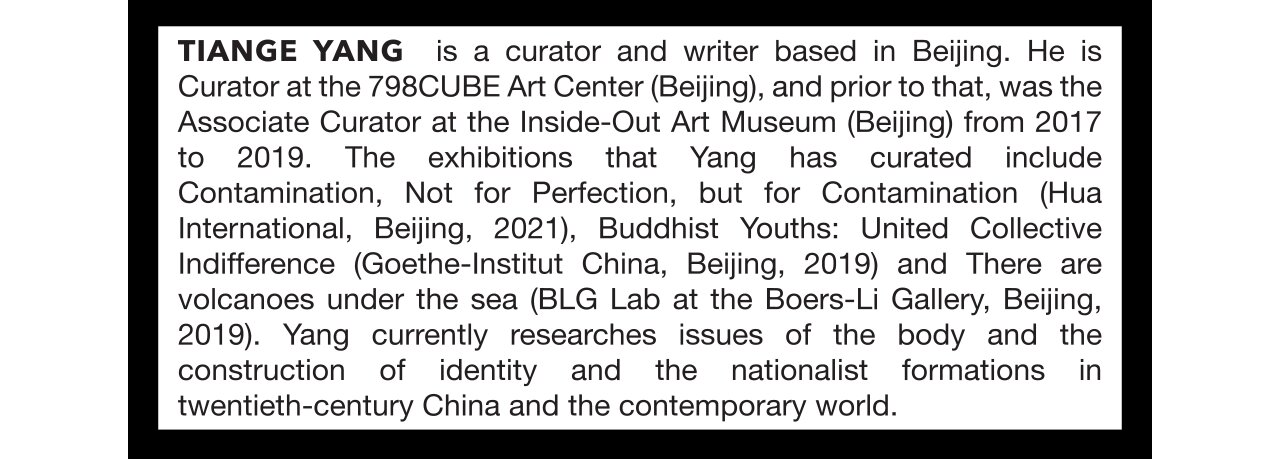 Tiange Yang is a curator and writer based in Beijing. He is Curator at the 798CUBE Art Center (Beijing), and prior to that, was the Associate Curator at the Inside-Out Art Museum (Beijing) from 2017 to 2019. The exhibitions that Yang has curated include Contamination, Not for Perfection, but for Contamination (Hua International, Beijing, 2021), Buddhist Youths: United Collective Indifference (Goethe-Institut China, Beijing, 2019) and There are volcanoes under the sea (BLG Lab at the Boers-Li Gallery, Beijing, 2019). Yang currently researches issues of the body and the construction of identity and the nationalist formations in twentieth-century China and the contemporary world.