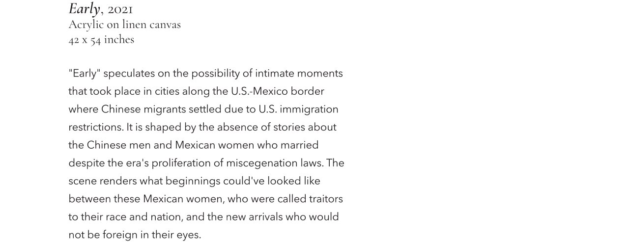 Early, 2021, Acrylic on linen canvas, 42 x 54 inches. "Early" speculates on the possibility of intimate moments that took place in cities along the U.S.-Mexico border where Chinese migrants settled due to U.S. immigration restrictions. It is shaped by the absence of stories about the Chinese men and Mexican women who married despite the era's proliferation of miscegenation laws. The scene renders what beginnings could've looked like between these Mexican women, who were called traitors to their race and nation, and the new arrivals who would not be foreign in their eyes.